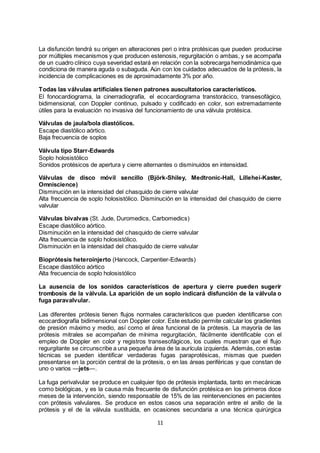 11
La disfunción tendrá su origen en alteraciones peri o intra protésicas que pueden producirse
por múltiples mecanismos y que producen estenosis, regurgitación o ambas, y se acompaña
de un cuadro clínico cuya severidad estará en relación con la sobrecarga hemodinámica que
condiciona de manera aguda o subaguda. Aún con los cuidados adecuados de la prótesis, la
incidencia de complicaciones es de aproximadamente 3% por año.
Todas las válvulas artificiales tienen patrones auscultatorios característicos.
El fonocardiograma, la cinerradiografía, el ecocardiograma transtorácico, transesofágico,
bidimensional, con Doppler continuo, pulsado y codificado en color, son extremadamente
útiles para la evaluación no invasiva del funcionamiento de una válvula protésica.
Válvulas de jaula/bola diastólicos.
Escape diastólico aórtico.
Baja frecuencia de soplos
Válvula tipo Starr-Edwards
Soplo holosistólico
Sonidos protésicos de apertura y cierre alternantes o disminuidos en intensidad.
Válvulas de disco móvil sencillo (Björk-Shiley, Medtronic-Hall, Lillehei-Kaster,
Omniscience)
Disminución en la intensidad del chasquido de cierre valvular
Alta frecuencia de soplo holosistólico. Disminución en la intensidad del chasquido de cierre
valvular
Válvulas bivalvas (St. Jude, Duromedics, Carbomedics)
Escape diastólico aórtico.
Disminución en la intensidad del chasquido de cierre valvular
Alta frecuencia de soplo holosistólico.
Disminución en la intensidad del chasquido de cierre valvular
Bioprótesis heteroinjerto (Hancock, Carpentier-Edwards)
Escape diastólico aórtico
Alta frecuencia de soplo holosistólico
La ausencia de los sonidos característicos de apertura y cierre pueden sugerir
trombosis de la válvula. La aparición de un soplo indicará disfunción de la válvula o
fuga paravalvular.
Las diferentes prótesis tienen flujos normales característicos que pueden identificarse con
ecocardiografía bidimensional con Doppler color. Este estudio permite calcular los gradientes
de presión máximo y medio, así como el área funcional de la prótesis. La mayoría de las
prótesis mitrales se acompañan de mínima regurgitación, fácilmente identificable con el
empleo de Doppler en color y registros transesofágicos, los cuales muestran que el flujo
regurgitante se circunscribe a una pequeña área de la aurícula izquierda. Además, con estas
técnicas se pueden identificar verdaderas fugas paraprotésicas, mismas que pueden
presentarse en la porción central de la prótesis, o en las áreas periféricas y que constan de
uno o varios ―jets―.
La fuga perivalvular se produce en cualquier tipo de prótesis implantada, tanto en mecánicas
como biológicas, y es la causa más frecuente de disfunción protésica en los primeros doce
meses de la intervención, siendo responsable de 15% de las reintervenciones en pacientes
con prótesis valvulares. Se produce en estos casos una separación entre el anillo de la
prótesis y el de la válvula sustituida, en ocasiones secundaria a una técnica quirúrgica
 