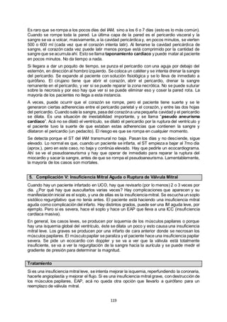 119
Es raro que se rompa a los pocos días del IAM, sino a los 6 o 7 días (esto es lo más común).
Cuando se rompe toda la pared. La última capa de la pared es el pericardio visceral y la
sangre se va a volcar, masivamente, a la cavidad pericárdica y, en pocos minutos, se vierten
500 o 600 ml (cada vez que el corazón intenta latir). Al llenarse la cavidad pericárdica de
sangre, el corazón cada vez puede latir menos porque está comprimido por la cantidad de
sangre que se acumula ahí. Esto se llama taponamiento cardíaco y puede matar al paciente
en pocos minutos. No da tiempo a nada.
Si llegara a dar un poquito de tiempo, se punza el pericardio con una aguja por debajo del
esternón, en dirección al hombro izquierdo. Se coloca un catéter y se intenta drenar la sangre
del pericardio. Se expande al paciente con solución fisiológica y se lo lleva de inmediato a
quirófano. El cirujano tiene que abrir el corazón, abrir el pericardio, drenar la sangre
remanente en el pericardio, y ver si se puede reparar la zona necrótica. No se puede suturar
sobre la necrosis y por eso hay que ver si se puede eliminar eso y coser la pared rota. La
mayoría de los pacientes no llega a esta instancia.
A veces, puede ocurrir que el corazón se rompe, pero el paciente tiene suerte y se le
generaron ciertas adherencias entre el pericardio parietal y el corazón, y entre las dos hojas
del pericardio. Cuando sale la sangre, pasa del corazóna una pequeña cavidad y el pericardio
se dilata. Es una situación de inestabilidad importante, y se llama “pseudo aneurisma
cardíaco”. Acá no se dilató el ventrículo, se dilató el pericardio por la ruptura del ventrículo y
el paciente tuvo la suerte de que estaban estas adherencias que contienen la sangre y
dilataron el pericardio (un pedacito). El riesgo es que se rompa en cualquier momento.
Se detecta porque el ST del IAM transmural no baja. Pasan los días y no desciende, sigue
elevado. Lo normal es que, cuando un paciente se infarta, el ST empieza a bajar al 7mo día
(aprox.), pero en este caso, no baja y continúa elevado. Hay que pedirle un ecocardiograma.
Ahí se ve el pseudoaneurisma y hay que operar de inmediato para reparar la ruptura del
miocardio y sacar la sangre, antes de que se rompa el pseudoaneurisma. Lamentablemente,
la mayoría de los casos son mortales.
5. Complicación V: Insuficiencia Mitral Aguda o Ruptura de Válvula Mitral
Cuando hay un paciente infartado en UCO, hay que revisarlo (por lo menos) 2 o 3 veces por
día. ¿Por qué hay que auscultarlos varias veces? Hay complicaciones que aparecen y su
manifestación inicial es el soplo, y una de ellas es la insuficiencia mitral. Se escucha un soplo
sistólico regurgitativo que no tenía antes. El paciente está haciendo una insuficiencia mitral
aguda como complicación del infarto. Hay distintos grados, puede ser una IM aguda leve, por
ejemplo. Pero si es severa, hace el soplo y hace un EAP que lleva a una ICC (insuficiencia
cardíaca masiva).
En general, los casos leves, se producen por isquemia de los músculos papilares o porque
hay una isquemia global del ventrículo, éste se dilata un poco y esto causa una insuficiencia
mitral leve. Los graves se producen por una infarto de cara anterior donde se necrosan los
músculos papilares. El músculopapilar se paraliza y el paciente hace una insuficiencia papilar
severa. Se pide un ecocardio con doppler y se va a ver que la válvula está totalmente
insuficiente, se va a ver la regurgitación de la sangre hacia la aurícula y se puede medir el
gradiente de presión para determinar la magnitud.
Tratamiento
Si es una insuficiencia mitral leve, se intenta mejorar la isquemia, reperfundiendo la coronaria,
hacerle angioplastía y mejorar el flujo. Si es una insuficiencia mitral grave, con destrucción de
los músculos papilares, EAP, acá no queda otra opción que llevarlo a quirófano para un
reemplazo de válvula mitral.
 