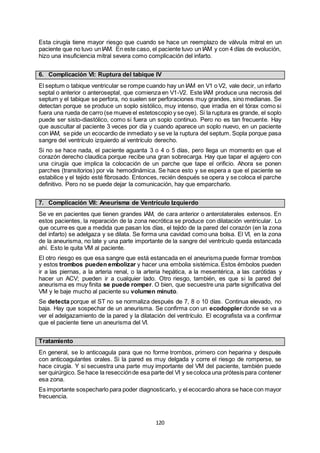 120
Esta cirugía tiene mayor riesgo que cuando se hace un reemplazo de válvula mitral en un
paciente que no tuvo un IAM. En este caso, el paciente tuvo un IAM y con 4 días de evolución,
hizo una insuficiencia mitral severa como complicación del infarto.
6. Complicación VI: Ruptura del tabique IV
El septum o tabique ventricular se rompe cuando hay un IAM en V1 o V2, vale decir, un infarto
septal o anterior o anteroseptal, que comienza en V1-V2. Este IAM produce una necrosis del
septum y el tabique se perfora, no suelen ser perforaciones muy grandes, sino medianas. Se
detectan porque se produce un soplo sistólico, muy intenso, que irradia en el tórax como si
fuera una rueda de carro (se mueve el estetoscopio y se oye). Si la ruptura es grande, el soplo
puede ser sisto-diastólico, como si fuera un soplo continuo. Pero no es tan frecuente. Hay
que auscultar al paciente 3 veces por día y cuando aparece un soplo nuevo, en un paciente
con IAM, se pide un ecocardio de inmediato y se ve la ruptura del septum. Sopla porque pasa
sangre del ventrículo izquierdo al ventrículo derecho.
Si no se hace nada, el paciente aguanta 3 o 4 o 5 días, pero llega un momento en que el
corazón derecho claudica porque recibe una gran sobrecarga. Hay que tapar el agujero con
una cirugía que implica la colocación de un parche que tape el orificio. Ahora se ponen
parches (transitorios) por vía hemodinámica. Se hace esto y se espera a que el paciente se
estabilice y el tejido esté fibrosado. Entonces, recién después se opera y se coloca el parche
definitivo. Pero no se puede dejar la comunicación, hay que emparcharlo.
7. Complicación VII: Aneurisma de Ventrículo Izquierdo
Se ve en pacientes que tienen grandes IAM, de cara anterior o anterolaterales extensos. En
estos pacientes, la reparación de la zona necrótica se produce con dilatación ventricular. Lo
que ocurre es que a medida que pasan los días, el tejido de la pared del corazón (en la zona
del infarto) se adelgaza y se dilata. Se forma una cavidad como una bolsa. El VI, en la zona
de la aneurisma, no late y una parte importante de la sangre del ventrículo queda estancada
ahí. Esto le quita VM al paciente.
El otro riesgo es que esa sangre que está estancada en el aneurisma puede formar trombos
y estos trombos pueden embolizar y hacer una embolia sistémica. Estos émbolos pueden
ir a las piernas, a la arteria renal, o la arteria hepática, a la mesentérica, a las carótidas y
hacer un ACV; pueden ir a cualquier lado. Otro riesgo, también, es que si la pared del
aneurisma es muy finita se puede romper. O bien, que secuestre una parte significativa del
VM y le baje mucho al paciente su volumen minuto.
Se detecta porque el ST no se normaliza después de 7, 8 o 10 días. Continua elevado, no
baja. Hay que sospechar de un aneurisma. Se confirma con un ecodoppler donde se va a
ver el adelgazamiento de la pared y la dilatación del ventrículo. El ecografista va a confirmar
que el paciente tiene un aneurisma del VI.
Tratamiento
En general, se lo anticoagula para que no forme trombos, primero con heparina y después
con anticoagulantes orales. Si la pared es muy delgada y corre el riesgo de romperse, se
hace cirugía. Y si secuestra una parte muy importante del VM del paciente, también puede
ser quirúrgico. Se hace la resecciónde esa parte del VI y secoloca una prótesis para contener
esa zona.
Es importante sospecharlo para poder diagnosticarlo, y el ecocardio ahora se hace con mayor
frecuencia.
 