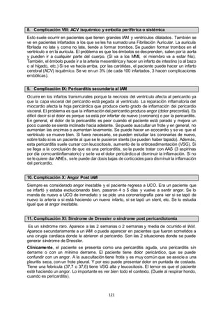121
8. Complicación VIII: ACV isquémico y embolia periférica o sistémica
Esto suele ocurrir en pacientes que tienen grandes IAM y ventrículos dilatados. También se
ve en pacientes infartados a los que se les ha sumado una Fibrilación Auricular. La aurícula
fibrilada no late y como no late, tiende a formar trombos. Se pueden formar trombos en el
ventrículo o en la aurícula. El problema es que los émbolos se desprenden, salen por la aorta
y pueden ir a cualquier parte del cuerpo. (Si va a los MMII, el miembro va a estar frío).
También, el émbolo puede ir a la arteria mesentérica y hacer un infarto de intestino (o al bazo
o al hígado, etc.) Si se va hacia arriba, por las carótidas, el paciente puede hacer un infarto
cerebral (ACV) isquémico. Se ve en un 3% (de cada 100 infartados, 3 hacen complicaciones
embólicas).
9. Complicación IX: Pericarditis secundaria al IAM
Ocurre en los infartos transmurales porque la necrosis del ventrículo afecta al pericardio ya
que la capa visceral del pericardio está pegada al ventrículo. La reparación inflamatoria del
miocardio afecta la hoja pericárdica que produce cierto grado de inflamación del pericardio
visceral. El problema es que la inflamación del pericardio produce angor (dolor precordial). Es
difícil decir si el dolor es porque se está por infartar de nuevo (coronario) o por la pericarditis.
En general, el dolor de la pericarditis es peor cuando el paciente está parado y mejora un
poco cuando se sienta inclinado hacia adelante. Se puede auscultar un frote y en general, no
aumentan las enzimas o aumentan levemente. Se puede hacer un ecocardio y se ve que el
ventrículo se mueve bien. Si fuera necesario, se pueden estudiar las coronarias de nuevo,
sobre todo si es un paciente al que se le pusieron stents (se pueden haber tapado). Además,
esta pericarditis suele cursar con leucocitosis, aumento de la eritrosedimentación (VSG). Si
se llega a la conclusión de que es una pericarditis, se la puede tratar con AAS (3 aspirinas
por día como antiinflamatorio) y se le va el dolor pericárdico al disminuir la inflamación. Si no
se le quiere dar AINEs, sele puede dar dosis bajas de corticoides para disminuirla inflamación
del pericardio.
10. Complicación X: Angor Post IAM
Siempre es considerado angor inestable y el paciente regresa a UCO. Era un paciente que
se infartó y estaba evolucionando bien, pasaron 4 o 5 días y vuelve a sentir angor. Se lo
manda de nuevo a UCO de inmediato y se pide una coronariografía para ver si se tapó de
nuevo la arteria o si está haciendo un nuevo infarto, si se tapó un stent, etc. Se lo estudia
igual que al angor inestable.
11. Complicación XI: Síndrome de Dressler o síndrome post pericardiotomía
Es un síndrome raro. Aparece a las 2 semanas o 2 semanas y media de ocurrido el IAM.
Aparece secundariamente a un IAM o puede aparecer en pacientes que fueron sometidos a
una cirugía cardíaca donde le abrieron el pericardio. Son las 2 situaciones donde se puede
generar síndrome de Dressler.
Clínicamente, el paciente se presenta como una pericarditis aguda, una pericarditis sin
derrame o con un mínimo derrame. El paciente tiene dolor pericárdico, que se puede
confundir con un angor. A la auscultación tiene frotis y es muy común que se asocie a una
pleuritis seca, con un frote pleural. Y por eso puede presentar dolor en puntada de costado.
Tiene una febrícula (37,7 o 37,6) tiene VSG alta y leucocitosis. El temor es que el paciente
esté haciendo un angor. Lo importante es ver bien todo el contexto. (Duele al respirar hondo,
cuando es pericarditis).
 