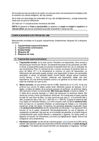122
No se sabe por qué se produce el cuadro, se cree que sería una respuestainmunológica ante
el contacto con ciertos antígenos. No hay certeza.
Se lo trata con dosis bajas de corticoides (8 mg x día de Meprednisona), se baja lentamente
hasta que se saca la medicación.
(En total son 11 complicaciones mecánicas del IAM)
NOTA: Si aparece un frote es pericarditis y si aparece un soplo se rompió el septum o la
válvula mitral, por eso es importante auscultar al paciente 3 veces por día.
COMPLICACIONES ELÉCTRICAS DEL IAM
Básicamente, se dividen en 4 grupos: taquiarritmias, bradiarritmias, bloqueos AV y bloqueos
de rama
1. Taquiarritmias supraventriculares
2. Taquiarritmias ventriculares
3. Bradiarritmias
4. Bloqueos AV
5. Bloqueos de rama
1. Taquicardias supraventriculares
a. Taquicardia sinusal: es la más común. Paciente con taquicardia, ritmo sinusal y
frecuencia por encima de 100 lpm. Es bastante frecuente en los pacientes con IAM.
A veces, la taquicardia puede ser porque el paciente tiene ICI y es un indicador de
esa insuficiencia. Pero no siempre es así, a veces, es porque el paciente tiene un
poco de fiebre 37.7 y la temperatura le provoca un poco de taquicardia. La
inflamación del pericardio puede producir una taquicardia (si tiene una pericarditis
asociada). A veces, el paciente perdió mucho líquido porque estuvo sudoroso
mucho tiempo, o tuvo vómitos, entonces esa taquicardia refleja una leve
hipovolemia. Es una arritmia bastante común y en general no se hace nada, salvo
tratar de entender por qué ocurre.
b. Aleteo auricular: es una arritmia rara en el IAM, aparece en un 3 o 4%, no es una
arritmia muy común. El aleteo puede tener diferentes grados de bloqueo. En el
aleteo, si todos los latidos de la aurícula pasaran al ventrículo, el ventrículo latería
300 veces por minuto. La aurícula late 300 veces por minuto, si fuera un aleteo 1:1
(1 latido de la aurícula equivale a 1 latido del ventrículo) el ventrículo latería 300
veces por minuto y haría una fibrilación ventricular. Por suerte esto no pasa, gracias
al nodo AV que hace de filtro. Lo más común es que sea 2:1, si la aurícula late a
300, el ventrículo late a 150. (3:1 = 300:100; 4:1 = 300:75). Cuando el ventrículo late
muy rápido es necesario llevarlo a su ritmo sinusal y esto se llama cardioversión.
Esto se hace en un paciente infartado se sobrecarga de trabajo a un miocardio
isquémico, al latir tan rápido. En general, los pacientes aleteados responden mejor
a la cardioversióneléctrica.Se los cardiovierte con 50 joules. Y se regresa al ritmo
sinusal. Si se lo quiere cardiovertir farmacológicamente, se usa la digoxina, el
verapamilo o el atenolol. Hay que ver, en el contexto del paciente, si no tiene ninguna
contraindicación para recibir atenolol o verapamilo o digoxina. En estos casos, la
digoxina se usa por vía intravenosa y se hace una digitalización rápida. Acá se usa
la digoxina como antiarrítmico.
c. Fibrilación auricular: es otra de las más frecuentes. La FA ocurre en el 20% de los
infartos. Nos damos cuenta que el paciente sefibriló porque tiene un pulso desigual
e irregular.Y los latidos del corazón también son desiguales e irregulares. También
 