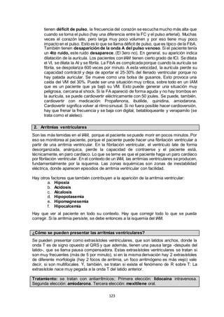 123
tienen déficit de pulso, la frecuencia del corazón se escucha mucho más alta que
cuando se toma el pulso (hay una diferencia entre la FC y el pulso arterial). Muchas
veces el corazón late, pero larga muy poco volumen y por eso tiene muy poco
impacto en el pulso. Esto es lo que se llama déficit de pulso, que es típico de la FibA.
También tienen desaparición de la onda A del pulso venoso. Si el paciente tenía
un 4to ruido, este ruido desaparece. (El 3ero no). En general, su aparición indica
dilatación de la aurícula. Los pacientes con IAM tienen cierto grado de ICI. Se dilata
el VI, se dilata la AI y se fibrila. La FibA es complicada porque cuando la aurícula se
fibrila, se despolariza 600 veces por minuto. A esta velocidad, la aurícula pierde su
capacidad contráctil y deja de aportar el 25-30% del llenado ventricular porque no
hay patada auricular. Se mueve como una bolsa de gusanos. Esto provoca una
caída del VM del 30%. Puede ser una situación muy crítica, sobre todo en un IAM
que es un paciente que ya bajó su VM. Esto puede generar una situación muy
peligrosa, cercana al shock. Si la FA apareció de forma aguda y no hay trombos en
la aurícula, se puede cardiovertir eléctricamente con 50 joules. Se puede, también,
cardiovertir con medicación: Propafenona, ibutilide, quinidina, amiodarona.
Cardiovertir significa volver al ritmo sinusal. Si no fuera posible hacer cardioversión,
hay que frenar la frecuencia y se baja con digital, betabloqueante y verapamilo (se
trata como el aleteo).
2. Arritmias ventriculares
Son las más temidas en el IAM, porque el paciente se puede morir en pocos minutos. Por
eso se monitorea al paciente, porque el paciente puede hacer una fibrilación ventricular a
partir de una arritmia ventricular. En la fibrilación ventricular, el ventrículo late de forma
desorganizada, anárquica, pierde la capacidad de contraerse y el paciente está,
técnicamente, en paro cardíaco. Lo que se teme es que el paciente haga un paro cardíaco
por fibrilación ventricular. En el contexto de un IAM, las arritmias ventriculares se producen,
fundamentalmente por la isquemia. Las zonas isquémicas son zonas de inestabilidad
eléctrica, donde aparecen episodios de arritmia ventricular con facilidad.
Hay otros factores que también contribuyen a la aparición de la arritmia ventricular:
a. Hipoxia
b. Acidosis
c. Alcalosis
d. Hipopotasemia
e. Hipomagnesemia
f. Hipocalcemia
Hay que ver al paciente en todo su contexto. Hay que corregir todo lo que se pueda
corregir. Si la arritmia persiste, se debe entonces a la isquemia del IAM.
¿Cómo se pueden presentar las arritmias ventriculares?
Se pueden presentar como extrasístoles ventriculares, que son latidos anchos, donde la
onda T es de signo opuesto al QRS y que además, tienen una pausa larga -después del
latido-, que se llama pausa compensadora. Estas extrasístoles ventriculares se tratan si
son muy frecuentes (más de 5 por minuto), si en la misma derivación hay 2 extrasístoles
de diferente morfología (hay 2 focos de arritmia, un foco arritmógeno es más viejo) vale
decir, si son multifocales. Y, también, se tratan si existe el fenómeno de R sobre T: La
extrasístole nace muy pegada a la onda T del latido anterior.
Tratamiento: se tratan con antiarrítmicos; Primera elección: lidocaína intravenosa.
Segunda elección: amiodarona. Tercera elección: mexitilene oral.
 