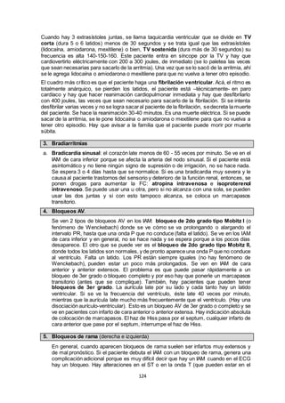 124
Cuando hay 3 extrasístoles juntas, se llama taquicardia ventricular que se divide en TV
corta (dura 5 o 6 latidos) menos de 30 segundos y se trata igual que las extrasístoles
(lidocaína, amiodarona, mexitilene) o bien, TV sostenida (dura más de 30 segundos) su
frecuencia es alta 140-150-160. Este paciente entra en síncope por la TV y hay que
cardiovertirlo eléctricamente con 200 a 300 joules, de inmediato (se lo paletea las veces
que sean necesarias para sacarlo de la arritmia). Una vez que se lo sacó de la arritmia, ahí
se le agrega lidocaína o amiodarona o mexitilene para que no vuelva a tener otro episodio.
El cuadro más crítico es que el paciente haga una fibrilación ventricular. Acá, el ritmo es
totalmente anárquico, se pierden los latidos, el paciente está –técnicamente- en paro
cardíaco y hay que hacer reanimación cardiopulmonar inmediata y hay que desfibrilarlo
con 400 joules, las veces que sean necesario para sacarlo de la fibrilación. Si se intenta
desfibrilar varias veces y no se logra sacaral paciente de la fibrilación, sedecreta la muerte
del paciente. Se hace la reanimación 30-40 minutos. Es una muerte eléctrica. Si se puede
sacar de la arritmia, se le pone lidocaína o amiodarona o mexitilene para que no vuelva a
tener otro episodio. Hay que avisar a la familia que el paciente puede morir por muerte
súbita.
3. Bradiarritmias
a. Bradicardia sinusal: el corazón late menos de 60 - 55 veces por minuto. Se ve en el
IAM de cara inferior porque se afecta la arteria del nodo sinusal. Si el paciente está
asintomático y no tiene ningún signo de supresión o de irrigación, no se hace nada.
Se espera 3 o 4 días hasta que se normalice. Si es una bradicardia muy severa y le
causa al paciente trastornos del sensorio y deterioro de la función renal, entonces, se
ponen drogas para aumentar la FC: atropina intravenosa e isoproterenol
intravenoso. Se puede usar una u otra, pero si no alcanza con una sola, se pueden
usar las dos juntas y si con esto tampoco alcanza, se coloca un marcapasos
transitorio.
4. Bloqueos AV.
Se ven 2 tipos de bloqueos AV en los IAM: bloqueo de 2do grado tipo Mobitz I (o
fenómeno de Wenckebach) donde se ve cómo se va prolongando o alargando el
intervalo PR, hasta que una onda P que no conduce (falta el latido). Se ve en los IAM
de cara inferior y en general, no se hace nada y se espera porque a los pocos días
desaparece. El otro que se puede ver es el bloqueo de 2do grado tipo Mobitz II,
donde todos los latidos son normales, y de pronto aparece una onda P que no conduce
al ventrículo. Falta un latido. Los PR están siempre iguales (no hay fenómeno de
Wenckebach), pueden estar un poco más prolongados. Se ven en IAM de cara
anterior y anterior extensos. El problema es que puede pasar rápidamente a un
bloqueo de 3er grado o bloqueo completo y por eso hay que ponerle un marcapasos
transitorio (antes que se complique). También, hay pacientes que pueden tener
bloqueos de 3er grado. La aurícula late por su lado y cada tanto hay un latido
ventricular. Si se ve la frecuencia del ventrículo, éste late 40 veces por minuto,
mientras que la aurícula late mucho más frecuentemente que el ventrículo. (Hay una
disociación aurículo-ventricular). Esto es un bloqueo AV de 3er grado o completo y se
ve en pacientes con infarto de cara anterior o anterior extensa. Hay indicación absoluta
de colocación de marcapasos. El haz de Hiss pasa por el septum, cualquier infarto de
cara anterior que pase por el septum, interrumpe el haz de Hiss.
5. Bloqueos de rama (derecha e izquierda)
En general, cuando aparecen bloqueos de rama suelen ser infartos muy extensos y
de mal pronóstico. Si el paciente debuta el IAM con un bloqueo de rama, genera una
complicación adicional porque es muy difícil decir que hay un IAM cuando en el ECG
hay un bloqueo. Hay alteraciones en el ST o en la onda T (que pueden estar en el
 