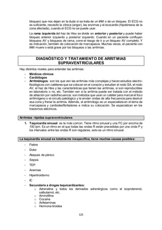 125
bloqueo) que nos dejan en la duda si se trata de un IAM o de un bloqueo. El ECG no
es suficiente, necesito la clínica (angor), las enzimas y el ecocardio (hipokinesia de la
zona afectada), cuando el ECG no se puede usar.
La rama izquierda del haz de Hiss se divide en anterior y posterior y puede haber
bloqueo anterior izquierdo y posterior izquierdo. Cuando en un paciente confluyen
bloqueos AV y bloqueos de rama, corre el riesgo de ir a un bloqueo AV completo. Y
es indicación, también de colocación de marcapasos. Muchas veces, el paciente con
IAM muere o está grave por los bloqueos o las arritmias.
DIAGNÓSTICO Y TRATAMIENTO DE ARRITMIAS
SUPRAVENTRICULARES
Hay distintos niveles para entender las arritmias:
- Médicos clínicos
- Cardiólogos
- Arritmólogos: son los que ven las arritmias más complejas y hacen estudios electro-
fisiológicos con catéteres que se colocan en el corazón y estudian el nodo SA, el nodo
AV, el haz de Hiss y las características que tienen las arritmias, si son reproducibles
en laboratorio o no, etc. También ven si la arritmia puede ser tratada con el método
de ablación por radiofrecuencia: son métodos que usan un catéter para marcarel foco
arritmógeno o el circuito patológico y le envían ondas de alta frecuencia para destruir
esa zona y frenar la arritmia. Además, el arritmólogo es un especialista en el tema de
marcapasos y cardiodesfibriladores e indica su colocación. Se especializan en los
trastornos eléctricos.
Arritmias rápidas supraventriculares
1. Taquicardia sinusal: es la más común. Tiene ritmo sinusal y una FC por encima de
100 lpm. Es un ritmo en el que todas las ondas R están precedidas por una onda P y
los intervalos entre las ondas R son regulares, esto es un ritmo sinusal.
La taquicardia sinusal es totalmente inespecífica, tiene muchas causas posibles:
- Fiebre
- Dolor
- Ataques de pánico
- Sepsis
- TEP
- Anemias
- Hipertiroidismo
- IC
- Secundaria a drogas taquicardizantes:
o Adrenalina y todos los derivados adrenérgicos como el isoproterenol,
salbutamol, etc.
o Aminofilina
o Cocaína
o Anfetaminas
o Hormona tiroidea
 