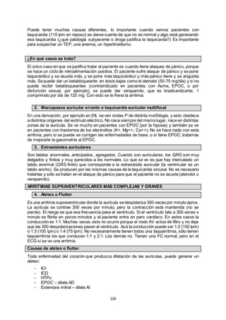 126
Puede tener muchas causas diferentes, lo importante cuando vemos pacientes con
taquicardia (115 lpm en reposo) es darse cuenta de que no es normal y algo está generando
esa taquicardia (¿qué patología subyacente o droga justifica la taquicardia?) Es importante
para sospechar un TEP, una anemia, un hipertiroidismo.
¿En qué casos se trata?
El único caso en que se justifica tratar al paciente es cuando tiene ataques de pánico, porque
se hace un ciclo de retroalimentación positiva. El paciente sufre ataque de pánico y se pone
taquicárdico y se asusta más, y se pone más taquicárdico y más pánico tiene y se angustia
más. Se puede dar un betabloqueante en dosis bajas como el atenolol (50-75 mg/día) y si no
puede recibir betabloqueantes (contraindicado en pacientes con Asma, EPOC, o por
disfunción sexual, por ejemplo), se puede dar verapamilo, que es bradicardizante, 1
comprimido por día de 120 mg. Con esto se le frena la arritmia.
2. Marcapasos auricular errante o taquicardia auricular multifocal
En una derivación, por ejemplo en DII, se ven ondas P de distinta morfología, y esto obedece
a distintos orígenes del estímulo eléctrico. No nace siempre del mismolugar, nace en distintas
zonas de la aurícula. Se ve mucho en pacientes con EPOC (por la hipoxia) y también se ve
en pacientes con trastornos de los electrolitos (K+, Mg++, Ca++). No se hace nada con esta
arritmia, pero si se puede se corrigen las enfermedades de base, o si tiene EPOC, tratamos
de mejorarle la gasometría al EPOC.
3. Extrasístoles auriculares
Son latidos anormales, anticipados, agregados. Cuando son auriculares, los QRS son muy
delgados y finitos y muy parecidos a los normales. Lo que se ve es que hay intercalado un
latido anormal (QRS finito) que corresponde a la extrasístole auricular (la ventricular es un
latido ancho). Se producen por las mismas causas de la taquicardia sinusal. No es necesario
tratarlas y sólo se tratan en el ataque de pánico para que el paciente no se asuste (atenolol o
verapamilo).
ARRITMIAS SUPRAVENTRICULARES MÁS COMPLEJAS Y GRAVES
4. Aleteo o Flutter
Es una arritmia supraventricular donde la aurícula sedespolariza 300 veces por minuto aprox.
La aurícula se contrae 300 veces por minuto, pero la contracción está mantenida (no se
pierde). El riesgo es que esa frecuencia pase al ventrículo. Si el ventrículo late a 300 veces x
minuto se fibrila en pocos minutos y el paciente entra en paro cardíaco. En estos casos la
conducción es 1:1. Muchas veces, esto no ocurre porque el nodo AV actúa de filtro y no deja
que las 300 despolarizaciones pasen al ventrículo. Acá la conducción puede ser 1:2 (150 lpm)
o 1:3 (100 lpm) o 1:4 (75 lpm). No necesariamente tienen todos una taquiarritmia, sólo tienen
taquiarritmia los que conducen 1:1 y 2:1. Los demás no. Tienen una FC normal, pero en el
ECG sí se ve una arritmia.
Causas de aleteo o flutter
Toda enfermedad del corazón que produzca dilatación de las aurículas, puede generar un
aleteo:
- ICI
- ICD
- HTPu
- EPOC – dilata AD
- Estenosis mitral – dilata AI
 