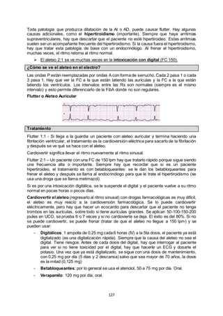 127
Toda patología que produzca dilatación de la AI o AD, puede causar flutter. Hay algunas
causas adicionales, como el hipertiroidismo (importante). Siempre que haya arritmias
supraventriculares, hay que descartar que el paciente no esté hipertiroideo. Estas arritmias
suelen ser un acompañante frecuente del hipertiroidismo. Si la causa fuera el hipertiroidismo,
hay que tratar esta patología de base con un endocrinólogo. Al frenar el hipertiroidismo,
muchas veces, el ritmo retorna al ritmo normal.
 El aleteo 2:1 se ve muchas veces en la intoxicación con digital (FC 150).
¿Cómo se ve el aleteo en el electro?
Las ondas P están reemplazadas por ondas A con forma de serrucho. Cada 2 pasa 1 o cada
3 pasa 1. Hay que ver la FC a la que están latiendo las aurículas y la FC a la que están
latiendo los ventrículos. Los intervalos entre las Rs son normales (siempre es el mismo
intervalo) y esto permite diferenciarlo de la FibA donde no son regulares.
Flutter o Aleteo Auricular
Tratamiento
Flutter 1:1 - Si llega a la guardia un paciente con aleteo auricular y termina haciendo una
fibrilación ventricular, el tratamiento es la cardioversión eléctrica para sacarlo de la fibrilación
y después se ve qué se hace con el aleteo.
Cardiovertir significa llevar el ritmo nuevamente al ritmo sinusal.
Flutter 2:1 – Un paciente con una FC de 150 lpm hay que tratarlo rápido porque sigue siendo
una frecuencia alta o importante. Siempre hay que recordar que si es un paciente
hipertiroideo, el tratamiento es con betabloqueantes: se le dan los betabloqueantes para
frenar el aleteo y después se llama al endocrinólogo para que le trate el hipertiroidismo (se
usa una droga que se llama metimazol).
Si es por una intoxicación digitálica, se le suspende el digital y el paciente vuelve a su ritmo
normal en pocas horas o pocos días.
Cardiovertir el aleteo (regresarlo al ritmo sinusal) con drogas farmacológicas es muy difícil,
el aleteo es muy reacio a la cardioversión farmacológica. Se lo puede cardiovertir
eléctricamente, pero hay que hacer un ecocardio para descartar que el paciente no tenga
trombos en las aurículas, sobre todo si tiene aurículas grandes. Se aplican 50-100-150-200
joules en UCO, se prueba 6 o 7 veces y si no cardiovierte se deja. El éxito es del 80%. Si no
se puede cardiovertir, se puede frenar (tratar de que el aleteo no llegue a 150 lpm) y se
pueden usar:
- Digitálicos: 1 ampolla de 0,25 mg cada 6 horas (IV) a la 5ta dosis, el paciente ya está
digitalizado (es una digitalización rápida). Siempre que la causa del aleteo no sea el
digital. Tiene riesgos. Antes de cada dosis del digital, hay que interrogar al paciente
para ver si no tiene toxicidad por el digital, hay que hacerle un ECG y dosarle el
potasio. Una vez que ya está digitalizado, se sigue con una dosis de mantenimiento,
con 0,25 mg por día (5 días y 2 descansa) salvo que sea mayor de 70 años, la dosis
es la mitad (0,125 mg)
- Betabloqueantes: por lo general se usa el atenolol, 50 a 75 mg por día. Oral.
- Verapamilo: 120 mg por día, oral.
 