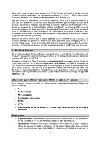 128
Si se pudo frenar, el paciente ya no tiene una FC de 150 lpm, se le bajó a 100 lpm, pero el
paciente persiste con el aleteo. Ya se intentó cardiovertirlo y no se pudo. Entonces se puede
hacer una ablación con radiofrecuencia (se deriva a un arritmólogo).
Hoy se sabe que el aleteo tiene un circuito de reentrada, por el cual el estímulo entra una y
otra vez, todo el tiempo. En general, es un circuito antihorario que circula por la pared de la
aurícula. Se coloca un electrodo en la pared de la aurícula y se busca dónde está ese circuito.
Luego, en una parte del circuito patológico se hace una ablación con ondas de alta frecuencia
y rompe o destruye las fibras que están transmitiendo el impulso anormal. Así se regresa al
ritmo sinusal. Hay riesgos, efectos adversos. Se puede quemar la pared de la aurícula o bien,
el paciente puede hacer una hemorragia en la pared de la aurícula. (Esta arritmia molesta,
porque no se sabe bien qué hacer).
El riesgo de formar trombos con el aleteo, depende un poco del tamaño de la aurícula. En
aurículas grandes, en general, se trata de que estos pacientes estén anticoagulados o, al
menos, antiagregados. Si se forman trombos dentro de la aurícula, se pueden desprender
émbolos y el paciente puede tener un ACV (aurícula izquierda) o un TEP (aurícula derecha)
5. Fibrilación Auricular:
Es la más importante de las arritmias supraventriculares y una de las más frecuentes. Es
irregular y desigual (irregularmente irregular) afecta al 4% de la población, pero en pacientes
mayores a 70 años, son el 10%.
Cuando se produce la FibA, la aurícula se despolariza 600 veces por minuto (bolsa de
gusanos) y a esta frecuencia, la aurícula pierde su capacidad de contracción. Con esto hay
una implicancia hemodinámica importante: el corazón pierde el aporte al llenado ventricular
de la patada auricular (30% del VM). Si un paciente ya tiene una disminución del VM x una
IC, entonces es mucho más grave. Por esta razón, en las guardias se ve que el paciente llega
con falla de bomba y el desencadenante de la falla de bomba fue la fibrilación (le hace perder
el 30% del VM).
¿Quiénes se pueden fibrilar y por qué se fibrilan los pacientes? – Causas:
Toda patología que produce dilatación de las aurículas, puede desencadenar una FibA (de la
AI, AD o ambas)
- IC
- HTAsostenida
- Miocardiopatías
- Cardiopatías congénitas
- EPOC
- HTPu
- Valvulopatías de la tricúspide o la mitral que tienen dilatada la aurícula x
estenosis.
Otras causas:
- Hipertiroidismo: puede debutar o tener como única manifestación la FibA, sobre todo
en los ancianos (a veces, las manifestaciones son solo cardiológicas)
- Alcoholismo: estado de embriaguez (fibrilados de fin de semana), cuando se pasa el
efecto del alcohol, se pasa la fibrilación (48 hs, aproximadamente). Tienen mucho
riesgo cuando entran y salen de la fibrilación. Cuando están fibrilados la aurícula no
 