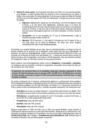 130
4. Opción D, otros casos: en el paciente que tiene una FibA con una aurícula grande,
muy dilatada, no tiene sentido tratar de volverlo al ritmo sinusal porque se vuelve a
fibrilar a los pocos días. En estos pacientes, lo único que se hace es tratar de frenarle
la FibA si es una FibA rápida (140-150) con medicación: 3 drogas que son las mismas
del aleteo.
a. Digoxina: digitalización rápida por vía intravenosa con 0.25 de digoxina cada
6 horas, a la 5ta dosis está digitalizado. Después pasa a la dosis de
mantenimiento de 0.25 x día, descansando 2 días a la semana y si es paciente
mayor de 70 años, 0.125 mg x día (a mitad de la dosis), antes de cada dosis
hay que hacer interrogatorio para ver si no tiene toxicidad, un ECG y dosar el
potasio.
b. Verapamilo: vía IV con ampollas de 10 mg, es bradicardizante y baja la
frecuencia porque inhibe el nodo AV
c. Atenolol: 50-75 mg oral, o 1 mg cada 2-3 minutos por vía IV hasta 10 mg, y
con esta dosis ya se frena la fibrilación. No tiene que tener ninguna
contraindicación para recibir betabloqueantes.
El paciente va a quedar fibrilado de por vida, pero no está taquicárdico, el riesgo es que se
formen trombos en la aurícula por la fibrilación. Para evitar esto hay que anticoagular al
paciente. Se usan los anticoagulantes orales, como el acenocumarol, (Sintrom) 4 mg y se
controla con el tiempo de Quick, hay que llevarlo a 2 – 3 veces por encima de lo normal. El
Quick normal es de 12 segundos y se lo lleva a 24-36 segundos. Hay que hacerle controles
de coagulación cada 15 o 20 días (cuando se usa acenocumarol).
Ahora salieron unos anticoagulantes orales como el dabigatrán, rivaroxabán y apixabán.
La ventaja es que no necesitan controlar la coagulación, se pueden tomar todos los días por
vía oral (pero son más caros).
El paciente con aurícula chica es el candidato ideal para intentar regresarlo al ritmo
sinusal. Se intenta estopara que no pierda el30% del VM. Se lo desfibrilapara volverlo
al ritmo sinusal y para que recupere el 30% que perdió (hayque controlar que no haya
formado trombos).
Se puede cardiovertir de 2 maneras: cardioversión eléctrica y cardioversión farmacológica.
En la cardioversión eléctrica, el paciente se pone en UCO con midazolam para que seduerma
y se lo desfibrila (paletea) con 50-100-150 joules, se intenta 6 o 7 veces para sacarlo de la
FibA y vuelva al ritmo sinusal (éxito 80%). También se puede cardiovertir con medicaciónoral:
- Quinidina (es la que se usaba siempre) 1 comprimido cada 6 horas con digital. Pero
el problema es que tenía muchos efectos adversos y por eso se usa cada vez menos.
- Amiodarona: se puede poner un goteo IV con 4 o 5 ampollas, a pasar en 24 horas, a
las 24-48-72 hs está cardiovertido (éxito 60%)
- Propafenona: éxito del 60% aprox.
- Ibutilide: éxito del 70% (nueva)
- Vernakalant: éxito del 70% (nueva)
Ninguna droga tiene un 100% de éxito, hay un 30% que queda fibrilado, puedo intentar la
cardioversión eléctrica previa eco para descartar trombos. Después de la cardioversión, hay
pacientes que tienen tendencia a la recidiva y por eso se los deja medicados para evitar la
recidiva de la FibA: hay 2 drogas – Propafenona oral y Amiodarona oral. Siempre que no
se pueda cardiovertir hay que anticoagular al paciente.
 