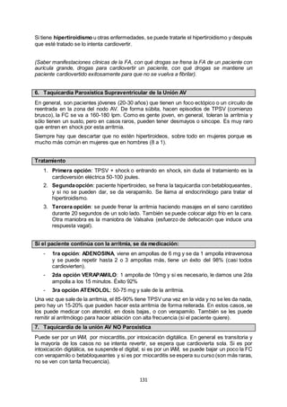 131
Si tiene hipertiroidismo u otras enfermedades, se puede tratarle el hipertiroidismo y después
que esté tratado se lo intenta cardiovertir.
(Saber manifestaciones clínicas de la FA, con qué drogas se frena la FA de un paciente con
aurícula grande, drogas para cardiovertir un paciente, con qué drogas se mantiene un
paciente cardiovertido exitosamente para que no se vuelva a fibrilar).
6. Taquicardia Paroxística Supraventricular de la Unión AV
En general, son pacientes jóvenes (20-30 años) que tienen un foco ectópico o un circuito de
reentrada en la zona del nodo AV. De forma súbita, hacen episodios de TPSV (comienzo
brusco), la FC se va a 160-180 lpm. Como es gente joven, en general, toleran la arritmia y
sólo tienen un susto, pero en casos raros, pueden tener desmayos o síncope. Es muy raro
que entren en shock por esta arritmia.
Siempre hay que descartar que no estén hipertiroideos, sobre todo en mujeres porque es
mucho más común en mujeres que en hombres (8 a 1).
Tratamiento
1. Primera opción: TPSV + shock o entrando en shock, sin duda el tratamiento es la
cardioversión eléctrica 50-100 joules.
2. Segundaopción: paciente hipertiroideo, se frena la taquicardia con betabloqueantes,
y si no se pueden dar, se da verapamilo. Se llama al endocrinólogo para tratar el
hipertiroidismo.
3. Tercera opción: se puede frenar la arritmia haciendo masajes en el seno carotídeo
durante 20 segundos de un solo lado. También se puede colocar algo frío en la cara.
Otra maniobra es la maniobra de Valsalva (esfuerzo de defecación que induce una
respuesta vagal).
Si el paciente continúa con la arritmia, se da medicación:
- 1ra opción: ADENOSINA, viene en ampollas de 6 mg y se da 1 ampolla intravenosa
y se puede repetir hasta 2 o 3 ampollas más, tiene un éxito del 98% (casi todos
cardiovierten).
- 2da opción VERAPAMILO: 1 ampolla de 10mg y si es necesario, le damos una 2da
ampolla a los 15 minutos. Éxito 92%
- 3ra opción ATENOLOL: 50-75 mg y sale de la arritmia.
Una vez que sale de la arritmia, el 85-90% tiene TPSV una vez en la vida y no se les da nada,
pero hay un 15-20% que pueden hacer esta arritmia de forma reiterada. En estos casos, se
los puede medicar con atenolol, en dosis bajas, o con verapamilo. También se les puede
remitir al arritmólogo para hacer ablación con alta frecuencia (si el paciente quiere).
7. Taquicardia de la unión AV NO Paroxística
Puede ser por un IAM, por miocarditis, por intoxicación digitálica. En general es transitoria y
la mayoría de los casos no se intenta revertir, se espera que cardiovierta sola. Si es por
intoxicación digitálica, se suspende el digital; si es por un IAM, se puede bajar un poco la FC
con verapamilo o betabloqueantes y si es por miocarditis se espera su curso (son más raras,
no se ven con tanta frecuencia).
 