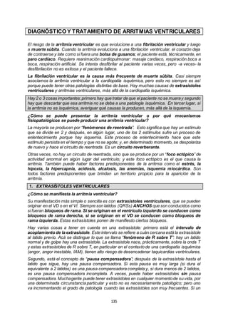 135
DIAGNÓSTICO Y TRATAMIENTO DE ARRITMIAS VENTRICULARES
El riesgo de la arritmia ventricular es que evolucione a una fibrilación ventricular y luego
a muerte súbita. Cuando la arritmia evoluciona a una fibrilación ventricular, el corazón deja
de contraerse y late como si fuera una bolsa de gusanos; el paciente está, técnicamente, en
paro cardíaco. Requiere reanimación cardiopulmonar: masaje cardíaco, respiración boca a
boca, respiración artificial. Se intenta desfibrilar al paciente varias veces, pero -a veces- la
desfibrilación no es exitosa y el paciente fallece.
La fibrilación ventricular es la causa más frecuente de muerte súbita. Casi siempre
asociamos la arritmia ventricular a la cardiopatía isquémica, pero esto no siempre es así
porque puede tener otras patologías distintas de base. Hay muchas causas de extrasístoles
ventriculares y arritmias ventriculares, más allá de la cardiopatía isquémica.
Hay 2 o 3 cosas importantes:primero hay que tratar de que el paciente no se mueray segundo
hay que descartar que esa arritmia no se deba a una patología isquémica. En tercer lugar, si
la arritmia no es isquémica, averiguar qué causas la producen, más allá de la isquemia.
¿Cómo se puede presentar la arritmia ventricular o por qué mecanismos
fisiopatológicos se puede producir una arritmia ventricular?
La mayoría se producen por “fenómenos de reentrada”. Esto significa que hay un estímulo
que se divide en 2 y después, en algún lugar, uno de los 2 estímulos sufre un proceso de
enlentecimiento porque hay isquemia. Este proceso de enlentecimiento hace que este
estímulo persista en el tiempo y que no se agote; y, en determinado momento, se despolariza
de nuevo y hace el circuito de reentrada. Es un circuito reverberante.
Otras veces, no hay un circuito de reentrada, sino que se produce por un “foco ectópico” de
actividad anormal en algún lugar del ventrículo; y este foco ectópico es el que causa la
arritmia. También puede haber factores predisponentes de la arritmia como el estrés, la
hipoxia, la hipercapnia, acidosis, alcalosis, las anemias, isquemia miocárdica. Son
todos factores predisponentes que brindan un territorio propicio para la aparición de la
arritmia.
1. EXTRASÍSTOLES VENTRICULARES
¿Cómo se manifiesta la arritmia ventricular?
Su manifestación más simple o sencilla es con extrasístoles ventriculares, que se pueden
originar en el VD o en el VI. Siempre son latidos (QRSs) ANCHOS que son conducidos como
si fueran bloqueos de rama. Si se originan en el ventrículo izquierdo se conducen como
bloqueos de rama derecha, si se originan en el VD se conducen como bloqueos de
rama izquierda. Estas extrasístoles ponen de manifiesto ciertos bloqueos.
Hay varias cosas a tener en cuenta en una extrasístole: primero está el intervalo de
acoplamiento de la extrasístole. Este intervalo se refiere a cuán cercana está la extrasístole
al latido previo. Acá se distingue lo que se llama “fenómeno de R sobre T”: hay un latido
normal y de golpe hay una extrasístole. La extrasístole nace, prácticamente, sobre la onda T
y estas extrasístoles de R sobre T, en particular en el contexto de una cardiopatía isquémica
(angor, angor inestable, IAM), tienen alto riesgo de desencadenar taquicardias ventriculares.
Segundo, está el concepto de “pausa compensadora”; después de la extrasístole hasta el
latido que sigue, hay una pausa compensadora. Si esta pausa es muy larga (si dura el
equivalente a 2 latidos) es una pausa compensadora completa y, si dura menos de 2 latidos,
es una pausa compensadora incompleta. A veces, puede haber extrasístoles sin pausa
compensadora. Muchagente puede tener extrasístoles en cualquier momentode su vida, por
una determinada circunstancia particular y esto no es necesariamente patológico; pero uno
va incrementando el grado de patología cuando las extrasístoles son muy frecuentes. Si un
 