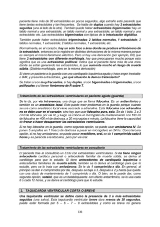 136
paciente tiene más de 30 extrasístoles en pocos segundos, algo extraño está pasando que
tiene tantas extrasístoles y tan frecuentes. Se habla de duplas cuando hay 2 extrasístoles
seguidas (una al lado de la otra). También puede haber extrasístoles bigeminadas: hay un
latido normal y una extrasístole; un latido normal y una extrasístole; un latido normal y una
extrasístole; etc. Las extrasístoles bigeminadas son típicas de la intoxicación digitálica.
También puede haber extrasístoles trigeminadas: 2 latidos normales, 1 extrasístole; 2
latidos normales, 1 extrasístole; 2 latidos normales, 1 extrasístole; etc.
Normalmente, en el corazón, hay un solo foco o área donde se produce el fenómeno de
la extrasístole, entonces se la registra en distintas derivaciones de la misma manera porque
es siempre el mismo fenómeno eléctrico. Pero si hay una derivación (por ejemplo, DII) que
tiene 2 extrasístoles con diferente morfología, hay que preocuparse mucho porque esto
significa que es una extrasístole polifocal. Indica que el paciente tiene más de una zona
donde se están generando las extrasístoles, lo que aumenta mucho el riesgo de muerte
súbita. (Distinta morfología, pero en la misma derivación)
Si viene un paciente a la guardia con una cardiopatía isquémicaaguda y hace angor inestable
o IAM, y presenta extrasístoles, ¿en qué situación le damos tratamiento?
Se tratan si son muy frecuentes, si hay duplas, si son bigeminadas o trigeminadas, si son
polifocales o si tienen fenómeno de R sobre T.
Tratamiento de las extrasístoles ventriculares en paciente agudo (guardia)
Se le da, por vía intravenosa, una droga que se llama lidocaína. Es un antiarrítmico y
también es un anestésico local. Esto puede traer problemas en la guardia porque cuando
se usa como anestésico local viene asociada a adrenalina. Esta lidocaína con adrenalina
no se debe usar en el corazón, sino hay que usar lidocaína pura, sola. Se da 1 bolo, 2 a 3
cm3 de lidocaína por vía IV, y luego se coloca un microgoteo de mantenimiento con 100 ml
de lidocaína en 400 ml de dextrosa, a 20 microgotas x minuto. La lidocaína tiene la capacidad
de frenar o hacer desaparecer las extrasístoles ventriculares.
Si no hay lidocaína en la guardia, como segunda opción, se puede usar amiodarona IV. Se
ponen 5 ampollas en 1 frasco de dextrosa a pasar en microgotero en 24 hs. Como tercera
opción, si no hay amiodarona, se puede pasar mexitilene, oral, se da 1 comprimido cada 8
horas y es parecida a la lidocaína, pero por vía oral.
Tratamiento de las extrasístoles ventriculares en consultorio
El paciente trae al consultorio un ECG con extrasístoles ventriculares. Si no tiene ningún
antecedente cardíaco personal o antecedente familiar de muerte súbita, se deriva al
cardiólogo para que lo estudie. Si tiene antecedentes de cardiopatía isquémica o
antecedentes familiares de muerte súbita, también se lo deriva al cardiólogo para que lo
estudie, pero se lo trata con amiodarona. Se le da 1 comprimido x día. En general, al
principio se dan 4 comprimidos por día, después se baja a 3, después a 2 y hasta que queda
con una dosis de mantenimiento de 1 comprimido x día. O bien, se le puede dar, como
segunda opción, sotalol, que es un betabloqueante con efecto antiarrítmico, se lo usa cada
8 o cada 12 horas, y se deriva al cardiólogo para que lo estudie.
2. TAQUICARDIA VENTRICULAR CORTA O BREVE
Una taquicardia ventricular se define como la presencia de 3 o más extrasístoles
seguidas (una salva). Esta taquicardia ventricular breve dura menos de 30 segundos,
puede estar formada por 5 – 6 – 7 – 8 extrasístoles y como es breve no genera
 