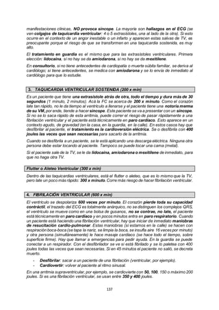 137
manifestaciones clínicas, NO provoca síncope. La mayoría son hallazgos en el ECG (se
ven colgajos de taquicardia ventricular: 4 o 5 extrasístoles, una al lado de la otra). Si esto
ocurre en el contexto de un angor inestable o un infarto y aparecen estas salvas de TV, es
preocupante porque el riesgo de que se transformen en una taquicardia sostenida, es muy
alto.
El tratamiento en guardia es el mismo que para las extrasístoles ventriculares. Primera
elección: lidocaína, si no hay se da amiodarona, si no hay se da mexitilene.
En consultorio, si no tiene antecedentes de cardiopatía o muerte súbita familiar, se deriva al
cardiólogo; si tiene antecedentes, se medica con amiodarona y se lo envía de inmediato al
cardiólogo para que lo estudie.
3. TAQUICARDIA VENTRICULAR SOSTENIDA (200 x min)
Es un paciente que tiene una extrasístole atrás de otra, todo el tiempo y dura más de 30
segundos (1 minuto, 2 minutos). Acá la FC se acerca de 200 x minuto. Como el corazón
late tan rápido, no le da tiempo al ventrículo a llenarse y el paciente tiene una notoria merma
de su VM,por ende, tiende a hacer síncope. Este paciente se va a presentar con un síncope.
Si no se lo saca rápido de esta arritmia, puede correr el riesgo de pasar rápidamente a una
fibrilación ventricular y el paciente está técnicamente en paro cardíaco. Esto aparece en un
contexto agudo, de gravedad (en la casa, en la guardia, en la calle). En estos casos hay que
desfibrilar al paciente, el tratamiento es la cardioversión eléctrica. Se o desfibrila con 400
joules las veces que sean necesarias para sacarlo de la arritmia.
Cuando se desfibrila a un paciente, se le está aplicando una descarga eléctrica. Ninguna otra
persona debe estar tocando al paciente. Tampoco se puede tocar una cama (metal).
Si el paciente sale de la TV, se le da lidocaína, amiodarona o mexitilene de inmediato, para
que no haga otra TV.
Flutter o Aleteo Ventricular (300 x min)
Dentro de las taquicardias ventriculares, está el flutter o aleteo, que es lo mismo que la TV,
pero late un poco más rápido: 300 x minuto.Corre más riesgo de hacer fibrilación ventricular.
4. FIBRILACIÓN VENTRICULAR (600 x min)
El ventrículo se despolariza 600 veces por minuto. El corazón pierde toda su capacidad
contráctil, el trazado del ECG es totalmente anárquico, no se distinguen los complejos QRS,
el ventrículo se mueve como en una bolsa de gusanos, no se contrae, no late, el paciente
está técnicamente en paro cardíaco y en pocos minutos entra en paro respiratorio. Cuando
un paciente está haciendo una fibrilación ventricular, hay que iniciar de inmediato maniobras
de resucitación cardio-pulmonar. Estas maniobras (si estamos en la calle) se hacen con
respiración boca-boca (se tapa la nariz, se limpia la boca, se insufla aire 16 veces por minuto)
y otra persona (simultáneamente) le hace masaje cardíaco (se hace todo el tiempo, sobre
superficie firme). Hay que llamar a emergencias para pedir ayuda. En la guardia se puede
conectar a un respirador. Con el desfibrilador se ve si está fibrilado y se lo paletea con 400
joules todas las veces que sean necesarias. Si en 45 minutos el paciente no salió, se decreta
muerto.
- Desfibrilar: sacar a un paciente de una fibrilación (ventricular, por ejemplo).
- Cardiovertir: volver al paciente al ritmo sinusal.
En una arritmia supraventricular, por ejemplo, se cardiovierte con 50, 100, 150 o máximo 200
joules. Si es una fibrilación ventricular, se usan entre 350 y 400 joules.
 