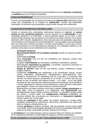 138
Una vez que se reviveal paciente (se lo sacade la fibrilación) se le da lidocaína, amiodarona
o mexitilene para que no haga otra fibrilación.
OTRAS EXTRASÍSTOLES
A veces, hay extrasístoles que se hacen en el contexto del esfuerzo físico (deportes) y otras
veces, hay extrasístoles en el contexto de bradicardias. Cuando hay bradicardias
importantes, el ventrículo hace extrasístoles cuando intenta escapar de la bradicardia.
CAUSAS DE EXTRASÍSTOLES VENTRICULARES
Cuando un paciente tiene extrasístoles ventriculares tenemos la obligación de pensar
primero en una cardiopatía isquémica. Hay que basarse en los antecedentes: si tuvo
cardiopatía isquémica o un IAM antes, si estuvo internado alguna vez en UCO, si tiene
puestos stents. Después, hay que basarse en los factores de riesgo coronario. Si es obeso,
sedentario, DBT, fumador, hiperlipidémico, tiene todo para tener una cardiopatía isquémica y
hay que darles muchaimportancia a estos antecedentes. Hay que pedirle una coronariografía
para ver si tiene las coronarias normales o si están comprometidas o si se le tapó un stent.
(La psoriasis también es una enfermedad que predispone a la cardiopatía isquémica; y las
arritmias ventriculares son la manifestación de la isquemia).
- Cardiopatía isquémica
- Miocardiopatía dilatada x IC en estadíos avanzados (puede ser causa de muerte x
arritmia)
- Enfermedad de Chagas
- Otras miocarditis: viral, por HIV, por toxoplasma, por triquinosis, pueden tener
arritmia ventricular.
- Cualquier miocardiopatía: por sarcoidosis, amiloidosis, alcoholismo, periparto.
- Miocardiopatía hipertrófica (es genérica) y es familiar, autosómica dominante, el
paciente tiene engrosado el ventrículo.
- Drogas de adicción (cada vez hay más adictos): cocaína, anfetaminas, éxtasis
(drogas sintéticas)
- Condiciones metabólicas que predisponen a las extrasístoles: hipoxia, anemia
severa, hipercapnia, hipopotasemia, hiperpotasemia, hipomagnesemia, hipo-
fosfatemia, hipocalcemia. Un anestesista está en el quirófano y el paciente está
dormido, de pronto aparecen extrasístoles en el monitor. Lo primero que hay que
pensar es que el paciente está hipóxico porque – a lo mejor – se le está dando
anestesia de más.Las personas anoréxicas abusan de los laxantes y de los diuréticos
y hacen hipopotasemia. Además, toman anfetaminas y hacen ejercicios extenuantes
para adelgazar. Mueren de muerte súbita por arritmia ventricular.
- Medicamentos que tienen arritmias como efecto colateral: drogas adrenérgicas en
dosis altas, como la dopamina y la dobutamina. Hay antiarrítmicos que,
paradójicamente, pueden producir arritmia ventricular. La aminofilina también puede
dar arritmia y muerte súbita. Los antidepresivos tricíclicos (amitriptilina; los
tricíclicos también dan convulsiones por intoxicación), la intoxicación digitálica
también pueden dar muerte súbita.
- Drogas que prolongan el QT, pueden dar arritmia ventricular y muerte súbita:
macrólidos (claritromicina, roxitromicina, eritromicina), ketoconazol (los azoles para
tratar los hongos), antihistamínicos, etc.
- Cuadros genéticos de arritmia ventricular. Hay que preguntar si hubo muerte súbita
en la familia. Síndrome de Brugada y Brugada (son raros), miocardiopatía hipertrófica,
síndrome de Down, enfermedad de Fabry. Síndrome de QT largo.
La amiodarona es una droga francesa, pero los ensayos clínicos los hicieron en Argentina
por la cantidad de pacientes con enfermedad de Chagas (y arritmias ventriculares).
En las extrasístoles se ve que la onda T tiene polaridad inversa al QRS.
 
