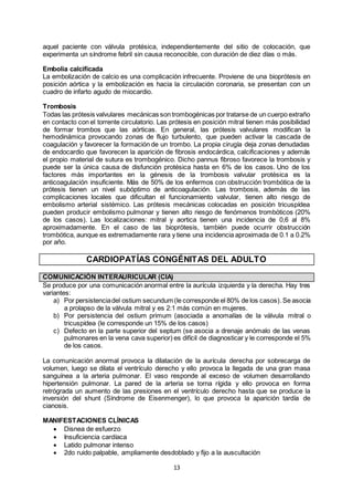 13
aquel paciente con válvula protésica, independientemente del sitio de colocación, que
experimenta un síndrome febril sin causa reconocible, con duración de diez días o más.
Embolia calcificada
La embolización de calcio es una complicación infrecuente. Proviene de una bioprótesis en
posición aórtica y la embolización es hacia la circulación coronaria, se presentan con un
cuadro de infarto agudo de miocardio.
Trombosis
Todas las prótesis valvulares mecánicas son trombogénicas por tratarse de un cuerpo extraño
en contacto con el torrente circulatorio. Las prótesis en posición mitral tienen más posibilidad
de formar trombos que las aórticas. En general, las prótesis valvulares modifican la
hemodinámica provocando zonas de flujo turbulento, que pueden activar la cascada de
coagulación y favorecer la formación de un trombo. La propia cirugía deja zonas denudadas
de endocardio que favorecen la aparición de fibrosis endocárdica, calcificaciones y además
el propio material de sutura es trombogénico. Dicho pannus fibroso favorece la trombosis y
puede ser la única causa de disfunción protésica hasta en 6% de los casos. Uno de los
factores más importantes en la génesis de la trombosis valvular protésica es la
anticoagulación insuficiente. Más de 50% de los enfermos con obstrucción trombótica de la
prótesis tienen un nivel subóptimo de anticoagulación. Las trombosis, además de las
complicaciones locales que dificultan el funcionamiento valvular, tienen alto riesgo de
embolismo arterial sistémico. Las prótesis mecánicas colocadas en posición tricuspídea
pueden producir embolismo pulmonar y tienen alto riesgo de fenómenos trombóticos (20%
de los casos). Las localizaciones: mitral y aortica tienen una incidencia de 0,6 al 8%
aproximadamente. En el caso de las bioprótesis, también puede ocurrir obstrucción
trombótica, aunque es extremadamente rara y tiene una incidencia aproximada de 0.1 a 0.2%
por año.
CARDIOPATÍAS CONGÉNITAS DEL ADULTO
COMUNICACIÓN INTERAURICULAR (CIA)
Se produce por una comunicación anormal entre la aurícula izquierda y la derecha. Hay tres
variantes:
a) Por persistenciadel ostium secundum (le corresponde el 80% de los casos).Se asocia
a prolapso de la válvula mitral y es 2:1 más común en mujeres.
b) Por persistencia del ostium primum (asociada a anomalías de la válvula mitral o
tricuspídea (le corresponde un 15% de los casos)
c) Defecto en la parte superior del septum (se asocia a drenaje anómalo de las venas
pulmonares en la vena cava superior) es difícil de diagnosticar y le corresponde el 5%
de los casos.
La comunicación anormal provoca la dilatación de la aurícula derecha por sobrecarga de
volumen, luego se dilata el ventrículo derecho y ello provoca la llegada de una gran masa
sanguínea a la arteria pulmonar. El vaso responde al exceso de volumen desarrollando
hipertensión pulmonar. La pared de la arteria se torna rígida y ello provoca en forma
retrógrada un aumento de las presiones en el ventrículo derecho hasta que se produce la
inversión del shunt (Síndrome de Eisenmenger), lo que provoca la aparición tardía de
cianosis.
MANIFESTACIONES CLÍNICAS
 Disnea de esfuerzo
 Insuficiencia cardíaca
 Latido pulmonar intenso
 2do ruido palpable, ampliamente desdoblado y fijo a la auscultación
 