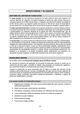 139
BRADICARDIAS Y BLOQUEOS
ANATOMÍA DEL SISTEMADE CONDUCCIÓN
El nodo sinusal, es una estructura ubicada en la unión entre la vena cava superior y la
aurícula derecha. Su irrigación, se realiza mediante la arteria del nodo sinusal, rama de la
coronaria derecha en el 55% de los casos, o mediante una rama de la arteria circunfleja en
el 35% de los casos y su irrigación puede ser dual en el 10% de los casos. El automatismo
de esta estructura, es influenciado por la acción de los sistemas simpático y parasimpático.
El nodo auriculoventricular se localiza en la porción medial de la aurícula derecha anterior
a la desembocadura del seno coronario. Es también influenciado por la inervación simpática
y parasimpática. Su irrigación depende de la arteria del nodo auriculoventricular, que se
origina desde la arteria coronaria derecha en el 80% de los casos, en la arteria circunfleja en
el 10% de los casos y en otro 10% de los casos a partir de ambas arterias. Recibe cierta
circulación colateral desde la arteria descendente anterior, por ello es menos propenso al
daño isquémico si lo comparamos con el nodo sinusal.
El haz de Hiss y sus ramas recibe poca influencia de los sistemas simpático y parasimpático.
La ramaderecha y el haz de His, reciben circulación de la arteria del nodo AV y de perforantes
septales de la descendente anterior. Con respecto a la rama izquierda, ésta recibe circulación
a nivel de su fascículo anterior a partir de ramos perforantes septales, dependientes de la
descendente anterior, y su fascículo posterior posee una doble circulación por ramos septales
provenientes de descendente posterior y anterior. Estas características anatómicas, con
respecto a la inervación y al aporte circulatorio, tienen implicancias con respecto a la
asociación de estos bloqueos con diferentes localizaciones de la injuria isquémica.
BRADICARDIA SINUSAL
Se la define como una frecuencia cardíaca menor de 60 por minuto.
No siempre es sinónimo de patología, es frecuente la bradicardia durante el sueño por el
predominio del tono vagal, y también en atletas. Hay pacientes con predominio vagotónico
que presentan tendencia a la bradicardia pero están asintomáticos.
Cuando la bradicardia se torna sintomática ello se debe a la caída del volumen minuto
cardiaco y ello puede provocar: sincope, encefalopatía por bajo volumen minuto, deterioro de
la función renal con insuficiencia renal prerrenal con aumento de la uremia y de la creatinina,
cansancio, fatiga, accidentes vasculares isquémicos transitorios y definitivos y angina de
pecho por hipoperfusión coronaria.
Las causas usuales de bradicardia incluyen:
1. Degeneración idiopática del nodo sinusal (enfermedad del nodo sinusal o síndrome
bradicardia-taquicardia)
2. Infarto de miocardio, sobre todo de cara inferior
3. Sarcoidosis, amiloidosis, hemocromatosis, por infiltración del nodo sinusal
4. Lupus eritematoso, artritis reumatoidea, esclerosis sistémica progresiva
5. Distrofia muscular miotónica
6. Enfermedad de Chagas
7. Trauma post cirugía cardíaca
 