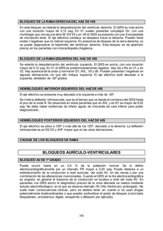 142
BLOQUEO DE LARAMADERECHADEL HAZ DE HIS
En este bloqueo se retarda la despolarización del ventrículo derecho. El QRS es más ancho
con una duración mayor de 0,12 seg. En V1 suelen presentar complejos rSr´ con una
morfología que simula una letra M. EN V5 y en V6 el QRS se presenta con una S empastada
de inscripción lenta. El eje eléctrico cardíaca se desplaza hacia la derecha. Pueden tener
ondas t negativas que no indican isquemia. En presencia de bloqueo de la rama derecha, no
se puede diagnosticar la hipertrofia del ventrículo derecho. Este bloqueo es de aparición
precoz en los pacientes con miocardiopatía chagásica.
BLOQUEO DE LARAMAIZQUIERDA DEL HAZ DE HIS
Se retarda la despolarización del ventrículo izquierdo. El QRS es ancho, con una duración
mayor de 0,12 seg. En V1 el QRS es predominantemente negativo. Hay Qs o Rs en V1 y en
V2. Hay ausencia de la onda q normal en D1, AVL, V5 y V6. Pueden presentar t negativas en
algunas derivaciones sin que ello indique isquemia. El eje eléctrico está desviado a la
izquierda, alrededor de -30º grados.
HEMIBLOQUEO ANTERIOR IZQUIERDO DEL HAZ DE HIS
El eje eléctrico se presenta muy desviado a la izquierda a más de -30º.
Se mide la deflexión intrinsecoide, que es el tiempo que va desde el comienzo del QRS hasta
el pico de la onda R. Se observará en estos pacientes que en AVL y en D1 es mayor de 0,02
seg. No debe haber evidencias de infarto agudo de miocardio de cara inferior para poder
diagnosticarlo.
HEMIBLOQUEO POSTERIOR IZQUIERDO DEL HAZ DE HIS
El eje eléctrico se ubica a 120º o más allá de los 120º, desviado a la derecha. La deflexión
intrinsecoide es en D2 D3 y AVF mayor que en las otras derivaciones.
CAUSAS DE LOS BLOQUEOS DE RAMA
BLOQUEOS AURÍCULO-VENTRICULARES
BLOQUEO AV DE 1º GRADO
Puede ocurrir hasta en un 0,5 % de la población normal. Se lo define
electrocardiográficamente por un intervalo PR mayor a 0,20 seg. Puede deberse a un
enlentecimiento de la conducción a nivel auricular, del nodo AV, en las ramas o por una
combinación de las alteraciones mencionadas. Cuando el QRS en la tira electrocardiográfica
es angosto, en general el trastorno de la conducción se localiza a nivel del nodo AV. En
pacientes con QRS ancho el diagnóstico preciso de la zona afectada se realiza mediante
estudio electrofisiológico, en el que se observa intervalo HV (His-Ventrículo) prolongado. No
suele traer consecuencias clínicas, pero se deberá tener en cuenta si se usan drogas
potencialmente bradicardizantes o que pueden profundizar el grado de bloqueo (como beta
bloqueantes, amiodarona, digital, verapamilo o diltiazem por ejemplo).
 