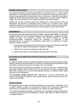 144
PRESENTACIÓN CLÍNICA
Las variantes de bloqueo AV de alto grado (Mobitz II) y el bloqueo AV de 3º
desarrollar un amplio espectro de síntomas que van desde una simple fatiga al síncope. El
síncope suele presentarse en forma brusca y se lo conoce con el nombre de “drop attack”
(ataque de caída) porque el paciente tiende a desplomarse en el piso cayendo sobre sus
rodillas. Se lo conoce también con el nombre de síndrome de Stockes-Adams.
Además del sincope el paciente puede tener síntomas por el bajo volumen minuto con
alteraciones del sensorio e insuficiencia renal prerrenal. En el examen físico, puede
encontrarse variación en la amplitud del pulso, ondas “a” en cañón en el pulso venoso yugular,
cuando se superpone la contracción auricular con la ventricular, y primer ruido variable.
TRATAMIENTO
En general los pacientes con bloqueo de primer grado o segundo grado Mobitz I no requieren
terapéutica alguna. En los otros grados de bloqueo, en la etapa aguda, el objetivo del médico
tratante es lograr una frecuencia cardíaca que permita sostener al paciente
hemodinámicamente, utilizándose drogas que aumentan la conducción a nivel
auriculoventricular. El paciente con bradicardia severa debe ser internado en Terapia
Intensiva o Unidad coronaria.
 El primer paso es suspender toda medicación que puede estar induciendo bradicardia
(amiodarona, digital, beta bloqueantes, verapamilo o diltiazem)
 Solicitar ECG y enzimas cardíacas para descartar IAM
 Solicitar hemocultivos y ecocardiograma para descartar endocarditis.
Las drogas que se utilizan para aumentar la frecuencia cardíaca son:
ATROPINA
El sulfato de atropina revierte los efectos colinérgicos sobre la frecuencia cardíaca, tensión
arterial y resistenciavascular periférica. Se la utiliza en el tratamiento de la bradicardia sinusal
sintomática, y puede ser de ayuda en el bloqueo AV y en la asistolia.
Está contraindicada en los bloqueos infranodales. Su dosis de es de 0,5 a 1 mg endovenoso
que pueden repetirse hasta un máximo de 3 mg. Una dosis de 3 mg logra un bloqueo vagal
total. Dosis menores de 0,5 mg son parasimpáticomiméticas. La atropina también puede
utilizarse por vía endotraqueal.
Los principales efectos adversos son: sequedad de mucosas, enrojecimiento piel,
aumento de la frecuencia cardíaca y de la tensión arterial, pude aumentar la isquemia en
zonas mal perfundidas.
ISOPROTERENOL
El isoproterenol es una droga estimulante adrenérgica con efecto Beta 1 preferencial. Tiene
un efecto inotrópico positivo muy marcado por aumento de la frecuencia cardiaca. Se
administra con microgotero por vía intravenosa (ver capítulo de drogas inotrópicas)
Si con dichas medicaciones aisladas o combinadas no se consigue controlar la bradicardia y
el paciente está sintomático (encefalopatía, sincope, falla renal) se deberá colocar un
marcapaso transitorio.
 