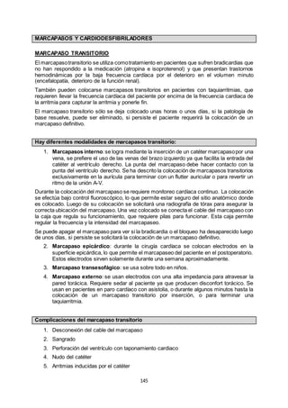 145
MARCAPASOS Y CARDIODESFIBRILADORES
MARCAPASO TRANSITORIO
El marcapasotransitorio se utiliza comotratamiento en pacientes que sufren bradicardias que
no han respondido a la medicación (atropina e isoproterenol) y que presentan trastornos
hemodinámicas por la baja frecuencia cardíaca por el deterioro en el volumen minuto
(encefalopatía, deterioro de la función renal).
También pueden colocarse marcapasos transitorios en pacientes con taquiarritmias, que
requieren llevar la frecuencia cardíaca del paciente por encima de la frecuencia cardiaca de
la arritmia para capturar la arritmia y ponerle fin.
El marcapaso transitorio sólo se deja colocado unas horas o unos días, si la patología de
base resuelve, puede ser eliminado, si persiste el paciente requerirá la colocación de un
marcapaso definitivo.
Hay diferentes modalidades de marcapasos transitorio:
1. Marcapasos interno:se logra mediante la inserción de un catéter marcapasopor una
vena, se prefiere el uso de las venas del brazo izquierdo ya que facilita la entrada del
catéter al ventrículo derecho. La punta del marcapaso debe hacer contacto con la
punta del ventrículo derecho. Se ha descrito la colocación de marcapasos transitorios
exclusivamente en la aurícula para terminar con un flutter auricular o para revertir un
ritmo de la unión A-V.
Durante la colocación del marcapaso se requiere monitoreo cardíaca continuo. La colocación
se efectúa bajo control fluoroscópico, lo que permite estar seguro del sitio anatómico donde
es colocado. Luego de su colocación se solicitará una radiografía de tórax para asegurar la
correcta ubicación del marcapaso. Una vez colocado se conecta el cable del marcapaso con
la caja que regula su funcionamiento, que requiere pilas para funcionar. Esta caja permite
regular la frecuencia y la intensidad del marcapaseo.
Se puede apagar el marcapaso para ver si la bradicardia o el bloqueo ha desaparecido luego
de unos días, si persiste se solicitará la colocación de un marcapaso definitivo.
2. Marcapaso epicárdico: durante la cirugía cardíaca se colocan electrodos en la
superficie epicárdica, lo que permite el marcapaseo del paciente en el postoperatorio.
Estos electrodos sirven solamente durante una semana aproximadamente.
3. Marcapaso transesofágico: se usa sobre todo en niños.
4. Marcapaso externo: se usan electrodos con una alta impedancia para atravesar la
pared torácica. Requiere sedar al paciente ya que producen disconfort torácico. Se
usan en pacientes en paro cardíaco con asistolia, o durante algunos minutos hasta la
colocación de un marcapaso transitorio por inserción, o para terminar una
taquiarritmia.
Complicaciones del marcapaso transitorio
1. Desconexión del cable del marcapaso
2. Sangrado
3. Perforación del ventrículo con taponamiento cardiaco
4. Nudo del catéter
5. Arritmias inducidas por el catéter
 