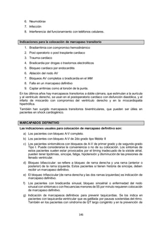 146
6. Neumotórax
7. Infección
8. Interferencia del funcionamiento con teléfonos celulares.
Indicaciones para la colocación de marcapaso transitorio
1. Bradiarritmia con compromiso hemodinámico
2. Post operatorio o post trasplante cardiaco
3. Trauma cardíaco
4. Bradicardia por drogas o trastornos electrolíticos
5. Bloqueo cardiaco por endocarditis
6. Ablación del nodo AV
7. Bloqueos AV completos o bradicardia en el IAM
8. Falla en un marcapaso definitivo
9. Captar arritmias como al torsión de la punta.
En los últimos años hay marcapasos transitorios a doble cámara, que estimulan a la aurícula
y al ventrículo derecho, se usan en el postoperatorio cardíaco con disfunción diastólica, y el
infarto de miocardio con compromiso del ventrículo derecho y en la miocardiopatía
hipertrófica.
También han surgido marcapasos transitorios biventriculares, que pueden ser útiles en
pacientes en shock cardiogénico.
MARCAPASOS DEFINITIVO
Las indicaciones usuales para colocación de marcapaso definitivo son:
a) Los pacientes con bloqueo A-V completo.
b) Los pacientes con bloqueo A-V de 2do grado tipo Mobitz II
c) Los pacientes sintomáticos con bloqueos de A-V de primer grado y de segundo grado
Tipo I. Puede considerarse la conveniencia o no de su colocación. Los síntomas de
estos pacientes suelen estar provocados por el timing inadecuado de la sístole atrial,
pueden tener lipotimias, sincope, fatiga, hipotensión y disminución de las presiones de
llenado ventricular.
d) Bloqueo bifascicular: se refiere a bloqueo de rama derecha y una rama (anterior o
posterior) de la rama izquierda. Estos pacientes si tienen historia de sincope, deben
recibir un marcapaso definitivo.
e) El bloqueo trifascicular (de rama derecha y las dos ramas izquierdas) es indicación de
marcapaso definitivo.
f) Los pacientes con bradicardia sinusal, bloqueo sinoatrial o enfermedad del nodo
sinusal con síntomas o con frecuencias menores de 55 por minuto requieren colocación
de marcapaso definitivo.
g) Indicación de marcapasos definitivos para prevenir taquicardias. Se los indica en
pacientes con taquicardia ventricular que es gatillada por pausas sostenidas del ritmo.
También en los pacientes con síndrome de QT largo congénito y en la prevención de
 