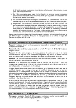 147
la fibrilación auricular en pacientes sintomáticos y refractarios al tratamiento con drogas
(esta indicación es discutida).
h) Se indica marcapaso para lograr la terminación de arritmias supraventriculares
paroxística recurrente o flutter auricular recurrente que no pueden ser controlados con
drogas o con ablación con catéter.
i) Los pacientes con sincope vasovagal o con síndrome de seno carotídeo, sólo en los
casos en los que se compruebarespuesta de asistolia ventricular durante los episodios.
j) En pacientes con insuficiencia cardíaca avanzada con bloqueo de rama izquierda. En
estos pacientes la activación retardada del ventrículo izquierdo produce disincronía de
la contracción y relajación de ambos ventrículos. Estos pacientes se benefician de la
colocación de un marcapaso biventricular lo que mejora los síntomas y la función
sistólica del ventrículo izquierdo. Por la alta incidencia de arritmia ventricular y muerte
súbita suelen colocarse también dispositivos cardiodesfibriladores.
La técnica de colocación es similar al del marcapaso transitorio, pero la diferencia es que la
pila del marcapaso es pequeña, dura unos 10 años y se coloca en un bolsillo en la piel del
paciente en la parte alta del tórax.
Código de 5 posiciones para describir y clasificar a los marcapasos definitivos:
Posición 1: indica la cámara cardíaca que es marcapaseada A= aurícula V= ventrículo y D=
dual (ambas cavidades)
Posición 2: indica la cámara que es censada A= aurícula V= ventrículo D=dual O=no censa
ninguna cámara.
Posición 3: indica cómo responde el marcapaso ante el evento censado. I= el evento
censado inhibe el impulso, T= el evento censado gatilla el impulso, D= un evento censado
en la aurícula inhibe el impulso en la aurícula pero gatilla un impulso en el ventrículo
Posición 4: R = ajusta la frecuencia cardíaca a la actividad del paciente O= no ajusta la
frecuencia cardíaca a la actividad del paciente.
Posición 5: A= marcapaso con múltiples sitios de contacto con la aurícula O = no hay
contacto con múltiples sitios, V= contacto con múltiples sitios en ventrículo, D= dual contacto
en múltiples sitios en la aurícula y en el ventrículo.
Cuando el marcapaso está colocado en la punta del ventrículo derecho, ello hace que el
ventrículo derecho se contraiga antes que el ventrículo izquierdo, y que el septum
interventricular se contraiga antes que la pared libre del ventrículo izquierdo, simulando los
efectos de un bloqueo de rama izquierda. Este fenómeno se llama dis-sincronía ventricular y
puede exacerbar la insuficiencia cardíaca del paciente y aumentar la frecuencia de la
fibrilación auricular. Los marcapasos que estimulan simultáneamente a la aurícula y al
ventrículo evitan dicho síndrome.
El síndrome del marcapaso ocurre cuando se estimula sólo el ventrículo derecho lo que
provoca la pérdida de la sincronía aurículo-ventricular. El paciente tiene una disminución del
volumen minuto, porque la contracción atrial ocurre contra una válvula aurículo-ventricular
cerrada. Los síntomas son: pre-síncope, síncope, fatiga fácil, mareos, disnea, ortopnea,
disnea paroxística nocturna, y sensación de “garganta llena”. Se observa un pulso yugular
con ondas a cañón y soplos de insuficiencia mitral o tricuspídea.
ECG EN EL PACIENTE CON MARCAPASO
Marcapasos auricular: el estímulo del marcapaso produce una espiga que es seguida por
una onda P que puede ser normal, pequeña, bifásica o negativa.
 