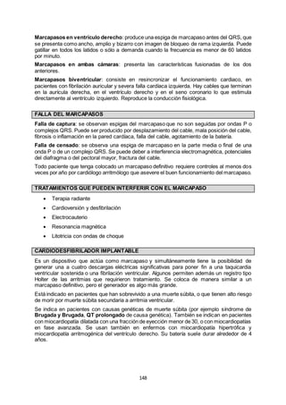 148
Marcapasos en ventrículo derecho: produce una espiga de marcapaso antes del QRS, que
se presenta como ancho, amplio y bizarro con imagen de bloqueo de rama izquierda. Puede
gatillar en todos los latidos o sólo a demanda cuando la frecuencia es menor de 60 latidos
por minuto.
Marcapasos en ambas cámaras: presenta las características fusionadas de los dos
anteriores.
Marcapasos biventricular: consiste en resincronizar el funcionamiento cardiaco, en
pacientes con fibrilación auricular y severa falla cardíaca izquierda. Hay cables que terminan
en la aurícula derecha, en el ventrículo derecho y en el seno coronario lo que estimula
directamente al ventrículo izquierdo. Reproduce la conducción fisiológica.
FALLA DEL MARCAPASOS
Falla de captura: se observan espigas del marcapaso que no son seguidas por ondas P o
complejos QRS. Puede ser producido por desplazamiento del cable, mala posición del cable,
fibrosis o inflamación en la pared cardíaca, falla del cable, agotamiento de la batería.
Falla de censado: se observa una espiga de marcapaso en la parte media o final de una
onda P o de un complejo QRS. Se puede deber a interferencia electromagnética, potenciales
del diafragma o del pectoral mayor, fractura del cable.
Todo paciente que tenga colocado un marcapaso definitivo requiere controles al menos dos
veces por año por cardiólogo arritmólogo que asevere el buen funcionamiento del marcapaso.
TRATAMIENTOS QUE PUEDEN INTERFERIR CON EL MARCAPASO
 Terapia radiante
 Cardioversión y desfibrilación
 Electrocauterio
 Resonancia magnética
 Litotricia con ondas de choque
CARDIODESFIBRILADOR IMPLANTABLE
Es un dispositivo que actúa como marcapaso y simultáneamente tiene la posibilidad de
generar una a cuatro descargas eléctricas significativas para poner fin a una taquicardia
ventricular sostenida o una fibrilación ventricular. Algunos permiten además un registro tipo
Holter de las arritmias que requirieron tratamiento. Se coloca de manera similar a un
marcapaso definitivo, pero el generador es algo más grande.
Está indicado en pacientes que han sobrevivido a una muerte súbita, o que tienen alto riesgo
de morir por muerte súbita secundaria a arritmia ventricular.
Se indica en pacientes con causas genéticas de muerte súbita (por ejemplo síndrome de
Brugada y Brugada, QT prolongado de causa genética). También se indican en pacientes
con miocardiopatía dilatada con una fracción de eyección menor de 30, o con miocardiopatías
en fase avanzada. Se usan también en enfermos con miocardiopatía hipertrófica y
miocardiopatía arritmogénica del ventrículo derecho. Su batería suele durar alrededor de 4
años.
 