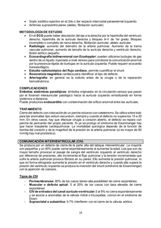 14
 Soplo sistólico eyectivo en el 2do o 3er espacio intercostal paraesternal izquierdo.
 Arritmias supraventriculares (aleteo, fibrilación auricular)
METODOLOGÍADE ESTUDIO
 En el ECG puede haber desviación del eje a la derecha por la hipertrofia del ventrículo
derecho, hipertrofia de la aurícula derecha y bloqueo A-V de 1er grado. Bloqueo
incompleto o completo de rama derecha, fibrilación auricular, aleteo auricular.
 Radiología: aumento del diámetro de la arteria pulmonar. Aumento de la trama
vascular pulmonar, aumento de tamaño de la aurícula derecha y ventrículo derecho.
Botón aórtico pequeño.
 Ecocardiografía bidimensional con Ecodoppler: pueden utilizarse burbujas de gas
dentro de un líquido inyectado a nivel venoso para corroborar la comunicaciónanormal
por la presencia rápida de burbujas en la aurícula izquierda. Puede requerir ecocardio
transesofágico.
 Estudio radioisotópico del flujo cardiaco, permite cuantificar el shunt.
 Resonancia magnética cardíaca para identificar el tipo de defecto.
 Arteriografía: en general se la solicita antes de la cirugía o de la reparación
hemodinámica.
COMPLICACIONES
Embolias sistémicas paradójicas: émbolos originados en la circulación venosa que pasan
por el foramen interauricular patológico hacia la aurícula izquierdo embolizando en forma
sistémica a distancia.
Puede producirse endocarditis con contaminación del orificio anormal entre las aurículas.
TRATAMIENTO
Cierre del defecto con colocaciónde un parche oclusivo con cateterismo.Se utiliza sobre todo
para las anomalías tipo ostium secundum, siempre y cuando el defecto no supere los 15 a 20
mm. En otros casos, hay que efectuar cirugía a corazón abierto, el defecto se repara con
parche de pericardio del propio paciente. Si ya se produjo el síndrome de Eisenmenger hay
que hacer trasplante cardiopulmonar. La mortalidad quirúrgica depende de la función de
bomba del corazón y de la magnitud de la presión en la arteria pulmonar (si es mayor de 60
mmHg hay mal pronóstico).
COMUNICACIÓN INTERVENTRICULAR (CIV)
Se produce por un defecto de cierre de la parte alta del tabique interventricular. La mayoría
son pequeños y un 40% puede cerrar espontáneamente al aumentar la edad. Los que son de
mayor tamaño provocan el pasaje de sangre del ventrículo izquierdo al ventrículo derecho
por diferencia de presiones, ello incrementa el flujo pulmonar y la tensión incrementada que
sufre la arteria pulmonar provoca fibrosis en su pared. Ello aumenta la presión pulmonar, lo
que en forma retrograda aumenta la presión en el ventrículo derecho y cuando ella supera la
presión del ventrículo izquierdo se produce la inversión del shunt (síndrome de Eisenmenger)
con la aparición de cianosis.
Tipos de CIV
- Perimembranosa: 80% de los casos tienen alta posibilidad de cierre espontáneo.
- Muscular o defecto apical: 5 al 20% de los casos con tasa elevada de cierre
espontáneo
- CIV de entradao del canal aurículo-ventricular:5 al 8% no cierra espontáneamente
y se asocia a anomalías de la válvula mitral o tricuspídea, común en el síndrome de
Down.
- Supracristal o subaórtica: 5-7% interfieren con el cierre de la válvula aórtica.
 