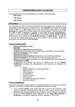 149
TROMBOEMBOLISMO PULMONAR
En tromboembolismo de pulmón distinguimos 3 cuadros clínicos diferentes:
- TEP común
- TEP masivo
- TEP crónico
TEP COMÚN
Son pacientes que sufren una embolia pulmonar que está producida por émbolos que se
desprenden de trombos, que en la mayoría de los casos (85-90%) se originan de una TVP
previa de MMII. En el 10% restante de los casos, los émbolos pueden provenir de venas
pelvianas, por lo general de un aborto séptico, son émbolos sépticos. También pueden venir
de la VCI, la VCS, la subclavia, la yugular, la vena renal, las venas suprahepáticas y
también, a veces, se pueden originar trombos en el propio corazón, la AD o el VD.
Generalmente, en el contexto de una fibrilación auricular, un infarto de VD o una ICC. En
el caso de los trombos provenientes de la vena subclavia o de la yugular, pueden ser
secundarios a la colocación de vías centrales.
Factores predisponentes
- Reposo prolongado en cama
- Obesidad
- Paciente con importante terreno varicoso
- Cirugías (el paciente puede estar muchas horas en el quirófano, inmóvil, dormido)
- Post Cx prolongados (cadera, rodilla)
- Embarazo y puerperio
- Utilización de anticonceptivos (en relación con el contenido de estrógenos)
- Viajes prolongados (si no se levanta, no camina, hace poco ejercicio)
- Cáncer – hay trombopatías asociadas a los cánceres (alteraciones de la coagulación)
- Traumatismos en MMII
- Conglomerado de patologías que forman un síndrome que son las “diátesis
trombóticas” (pacientes con predisposición a las trombosis por problemas de
coagulación)
 Cáncer
 Déficit de proteína C y S de la coagulación
 Déficit de ATIII
 Disfibrinogenemia
 Trombocitosis
 Síndrome nefrótico
 Colitis ulcerosa
 Hemoglobinuria paroxística nocturna
 Vasculitis de Behçet
Clínica y fisiopatología
Cuando se desprende el émbolo, llega a la circulación pulmonar y se enclava en la arteria
pulmonar o sus ramas. La repercusión va a depender del tamaño del émbolo.
a. Si es un émbolo grande, puede quedar atascado en el tronco de la pulmonar y esto
dejaría sin irrigación a ambos pulmones. Esto es un TEP masivo y lo mismo si queda
atascado en las ramas principales de las pulmonares y deja sin irrigación a un pulmón.
b. Si es un émbolo pequeño, puede atascarse en las ramas más pequeñas y
periféricas y no producen cuadros tan severos, producen un TEP común.
 