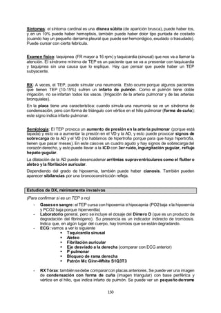 150
Síntomas: el síntoma cardinal es una disnea súbita (de aparición brusca), puede haber tos,
y en un 10% puede haber hemoptisis, también puede haber dolor tipo puntada de costado
(cuando hay un pequeño derrame pleural que puede ser hemorrágico, exudado o trasudado).
Puede cursar con cierta febrícula.
Examen físico: taquipnea (FR mayor a 16 rpm) y taquicardia (sinusal) que nos va a llamar la
atención. El síndrome mínimo de TEP es un paciente que se va a presentar con taquicardia
y taquipnea sin una causa que lo explique. Hay que pensar que puede haber un TEP
subyacente.
RX: A veces, el TEP, puede simular una neumonía. Esto ocurre porque algunos pacientes
que tienen TEP (10-15%) sufren un infarto de pulmón. Como el pulmón tiene doble
irrigación, no se infartan todos los vasos. (Irrigación de la arteria pulmonar y de las arterias
bronquiales).
En la placa tiene una característica: cuando simula una neumonía se ve un síndrome de
condensación, pero con forma de triángulo con vértice en el hilio pulmonar (forma de cuña);
este signo indica infarto pulmonar.
Semiología: El TEP provoca un aumento de presión en la arteria pulmonar (porque está
tapada) y esto va a aumentar la presión en el VD y la AD, y esto puede provocar signos de
sobrecarga de la AD y el VD (no hablamos de hipertrofia porque para que haya hipertrofia,
tienen que pasar meses). En este caso es un cuadro agudo y hay signos de sobrecarga del
corazón derecho, y esto puede llevar a la ICD con 3er ruido, ingurgitación yugular, reflujo
hepato-yugular.
La dilatación de la AD puede desencadenar arritmias supraventriculares como el flutter o
aleteo y la fibrilación auricular.
Dependiendo del grado de hipoxemia, también puede haber cianosis. También pueden
aparecer sibilancias por una broncoconstricción refleja.
Estudios de DX, mínimamente invasivos
(Para confirmar si es un TEP o no)
- Gasesen sangre: el TEP cursa con hipoxemia e hipocapnia (PO2baja x la hipoxemia
y PCO2 baja porque hiperventila)
- Laboratorio general, pero se incluye el dosaje del Dímero D (que es un producto de
degradación del fibrinógeno). Su presencia es un indicador indirecto de trombosis.
Indica que, en algún lugar del cuerpo, hay trombos que se están degradando.
- ECG: vamos a ver lo siguiente
 Taquicardia sinusal
 Aleteo
 Fibrilación auricular
 Eje desviado a la derecha (comparar con ECG anterior)
 P pulmonar
 Bloqueo de rama derecha
 Patrón Mc Ginn-White S1Q3T3
- RXTórax: también sedebe compararcon placas anteriores. Se puede ver una imagen
de condensación con forma de cuña (imagen triangular) con base periférica y
vértice en el hilio, que indica infarto de pulmón. Se puede ver un pequeño derrame
 