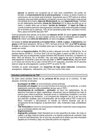 151
pleural, en general con ocupación de un solo seno costofrénico. Se puede ver
también, el ensanchamiento de la arteria pulmonar. A veces, la arteria muestra un
corte brusco, ahí es donde está el émbolo. Suponiendo que el TEP esté en el vértice
izquierdo, esa zona habrá perdido la circulación y se va a ver más negra o más oscura
con pérdida de la trama: signo de Westermarck (es una oligoemia focal). También
se ven atelectasias laminares (líneas de Fleischner) En la placa de perfil se ve un
realce o resalto atrás que se llama “Joroba de Hampton”. El signo de Palla es
cuando la arteria pulmonar está engrosada y también puede estar amputada (cortada)
por el émbolo que la obstruye. 70% de los pacientes puede tener una placa normal.
Pero, placa normal NO descarta TEP.
Como el paciente tiene disnea, se le pone una máscara de O2. Se hacen gases en sangre
arterial (lo hace el médico), se saca sangre venosa (lo hace la enfermera) para dosar el
Dímero D y hacer una rutina de laboratorio; se saca una placa y un ECG.
Se analiza la clínica del paciente y el examen físico, el ECG, la placa, el laboratorio y los
gases (si NO tiene hipoxemia, NO es un TEP). Se hace el Dx de TEP, si el TEP lo pienso,
lo trato. Lo empiezo a tratar de inmediato para que no haga más embolias porque alguna
puede ser mortal.
Se lo trata con heparina sódica: 80 UI/Kg en bolo y después se le dan 18 UI/Kg/hora. En la
práctica damos 30.000 U: 10 mil en bolo y 20 mil con goteo a pasar con BIC en 24 hs. La
heparina evita que se desprendan nuevos émbolos (NO disuelve el trombo). La heparina no
tiene 100% de eficacia. Es un 89-90%. Hay que estar seguros de que la heparina está
anticoagulando al paciente y para eso hay que pedir un KPTT cada 8 horas. Hay que llevar
a 2-3 veces por encima de su valor normal (VN 27-41 segundos, promedio 35) El paciente
está en rango de anticoagulación cuando el KPTT es entre 70-100.
También se puede anticoagular con heparinas de bajo peso molecular (cetroparina,
enoxaparina, dalteparina, nadroparina, etc). Pero son mucho más caras.
Estudios confirmatorios de TEP
Se piden estos estudios dentro de las primeras 48 hs porque de lo contrario, 10 días
después, el trombo se disuelve.
- Ecodoppler de MMII: se ve la trombosis venosa profunda.
- Ecocardio con doppler: se ve si hay trombos en la aurícula y el ventrículo, y si tiene
hipertensión pulmonar (alta probabilidad de que sea un TEP).
- Centellograma de ventilación – perfusión: se hace con radioisótopos. Se da
albúmina marcada con algún radioisótopo intravenoso que se distribuye por todo el
pulmón para medir la perfusión. Después se da un radioisótopo inhalatorio y se hace
el centellograma de ventilación, y se comparan las imágenes. Se va a ver una zona
que está bien ventilada, pero mal perfundida, allí es donde está el TEP. A esto se le
llama “mismatch” o discordancia. El estudio se informa diciendo que de la
comparación de las imágenes, el paciente tiene –alta, moderada o baja- probabilidad
de TEP.
- TAC Helicoidal (la comúnno sirve) porque la helicoidal muestralos vasos sanguíneos
y se ve el émbolo adentro del vaso.
- Angioresonancia
- Angiografía pulmonar (Gold Standard) es la más específica de todas. Se mete un
catéter y se llega hasta la arteria pulmonar y se inyecta sustancia de contraste. Esto
lo hace el hemodinamista. Se ve que hay una parte de la arteria que está amputada
(tapada por el émbolo) y deja una parte del pulmón sin irrigación.
 