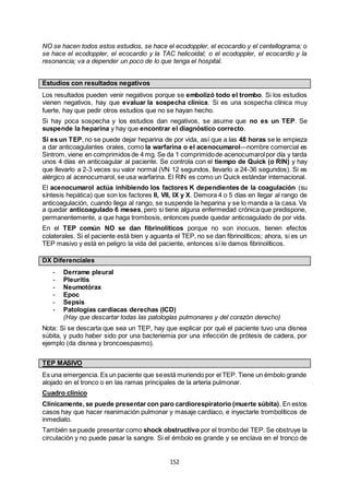 152
NO se hacen todos estos estudios, se hace el ecodoppler, el ecocardio y el centellograma; o
se hace el ecodoppler, el ecocardio y la TAC helicoidal; o el ecodoppler, el ecocardio y la
resonancia; va a depender un poco de lo que tenga el hospital.
Estudios con resultados negativos
Los resultados pueden venir negativos porque se embolizó todo el trombo. Si los estudios
vienen negativos, hay que evaluar la sospecha clínica. Si es una sospecha clínica muy
fuerte, hay que pedir otros estudios que no se hayan hecho.
Si hay poca sospecha y los estudios dan negativos, se asume que no es un TEP. Se
suspende la heparina y hay que encontrar el diagnóstico correcto.
Si es un TEP, no se puede dejar heparina de por vida, así que a las 48 horas se le empieza
a dar anticoagulantes orales, como la warfarina o el acenocumarol---nombre comercial es
Sintrom, viene en comprimidos de 4 mg. Se da 1 comprimidode acenocumarolpor día y tarda
unos 4 días en anticoagular al paciente. Se controla con el tiempo de Quick (o RIN) y hay
que llevarlo a 2-3 veces su valor normal (VN 12 segundos, llevarlo a 24-36 segundos). Si es
alérgico al acenocumarol, se usa warfarina. El RIN es como un Quick estándar internacional.
El acenocumarol actúa inhibiendo los factores K dependientes de la coagulación (su
síntesis hepática) que son los factores II, VII, IX y X. Demora 4 o 5 días en llegar al rango de
anticoagulación, cuando llega al rango, se suspende la heparina y se lo manda a la casa. Va
a quedar anticoagulado 6 meses, pero si tiene alguna enfermedad crónica que predispone,
permanentemente, a que haga trombosis, entonces puede quedar anticoagulado de por vida.
En el TEP común NO se dan fibrinolíticos porque no son inocuos, tienen efectos
colaterales. Si el paciente está bien y aguanta el TEP, no se dan fibrinolíticos; ahora, si es un
TEP masivo y está en peligro la vida del paciente, entonces sí le damos fibrinolíticos.
DX Diferenciales
- Derrame pleural
- Pleuritis
- Neumotórax
- Epoc
- Sepsis
- Patologías cardíacas derechas (ICD)
(Hay que descartar todas las patologías pulmonares y del corazón derecho)
Nota: Si se descarta que sea un TEP, hay que explicar por qué el paciente tuvo una disnea
súbita, y pudo haber sido por una bacteriemia por una infección de prótesis de cadera, por
ejemplo (da disnea y broncoespasmo).
TEP MASIVO
Es una emergencia. Es un paciente que seestá muriendo por el TEP. Tiene un émbolo grande
alojado en el tronco o en las ramas principales de la arteria pulmonar.
Cuadro clínico
Clínicamente, se puede presentar con paro cardiorespiratorio (muerte súbita). En estos
casos hay que hacer reanimación pulmonar y masaje cardíaco, e inyectarle trombolíticos de
inmediato.
También se puede presentar como shock obstructivo por el trombo del TEP. Se obstruye la
circulación y no puede pasar la sangre. Si el émbolo es grande y se enclava en el tronco de
 