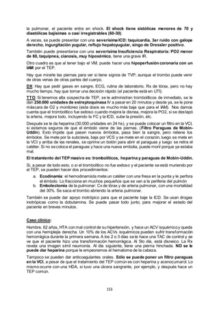 153
la pulmonar, el paciente entra en shock. El shock tiene sistólicas menores de 70 y
diastólicas bajísimas o casi irregistrables (60-30).
A veces, se puede presentar con una severísima ICD: taquicardia, 3er ruido con galope
derecho, ingurgitación yugular, reflujo hepatoyugular, singo de Dressler positivo.
También puede presentarse con una severísima Insuficiencia Respiratoria: PO2 menor
de 60, taquipnea, cianosis, muy hipoxémico, tiene una grave IR.
Otro cuadro es que al tener bajo el VM, puede hacer una hipoperfusión coronaria con un
IAM por el TEP.
Hay que mirarle las piernas para ver si tiene signos de TVP; aunque el trombo puede venir
de otras venas de otras partes del cuerpo.
DX: Hay que pedir gases en sangre, ECG, rutina de laboratorio, Rx de tórax, pero no hay
mucho tiempo, hay que tomar una decisión rápido (el paciente está en UTI).
TTO: Si tenemos alta sospecha de TEP, se le administran trombolíticos de inmediato, se le
dan 250.000 unidades de estreptoquinasa IV a pasar en 20 minutos y desde ya, se le pone
máscara de O2 y monitoreo (esta dosis es mucho más baja que para el IAM). Nos damos
cuenta que el trombolítico fue exitoso cuando mejora la disnea, mejora la PO2, si se destapó
la arteria, mejora todo, incluyendo la FC y la ICD, sube la presión, etc.
Después se le da heparina (30.000 unidades en 24 hs), y se puede colocar un filtro en la VCI,
si estamos seguros de que el émbolo viene de las piernas. (Filtro Paraguas de Mobin-
Uddin). Esto impide que pasen nuevos émbolos, pasa bien la sangre, pero retiene los
émbolos. Se mete por la subclavia, baja por VCS y se mete en el corazón, luego se mete en
la VCI y arriba de las renales, se oprime un botón para abrir el paraguas y luego se retira el
catéter. Si no secoloca el paraguas y hace una nueva embolia, puede morir porque ya estaba
mal.
El tratamiento del TEP masivo es: trombolíticos, heparina y paraguas de Mobin-Uddin.
Si, a pesar de todo esto, o si el trombolítico no fue exitoso y el paciente se está muriendo por
el TEP, se pueden hacer dos procedimientos:
a. Ecodinamia: el hemodinamista mete un catéter con una fresa en la punta y le perfora
el émbolo. Lo fracciona en muchos pequeños que se van a la periferia del pulmón
b. Embolectomía de la pulmonar: Cx de tórax y de arteria pulmonar, con una mortalidad
del 30%. Se saca el trombo abriendo la arteria pulmonar.
También se puede dar apoyo inotrópico para que el paciente baje la ICD. Se usan drogas
inotrópicas como la dobutamina. Se puede pasar todo junto, para mejorar el estado del
paciente en breves minutos.
Caso clínico:
Hombre, 62 años, HTA con mal control de su hipertensión, y hace un ACV isquémicoy queda
con una hemiplejía derecha. Un 10% de los ACVs isquémicos pueden sufrir transformación
hemorrágica durante la primera semana. A los 2 o 3 días se le hace una TAC de control y se
ve que el paciente hizo una transformación hemorrágica. Al 5to día, está disneico. La Rx
revela una imagen símil neumonía. Al día siguiente, tiene una pierna hinchada. NO se le
puede dar heparina porque le empeoramos el hematoma de la cabeza.
Tampoco se pueden dar anticoagulantes orales. Sólo se puede poner un filtro paraguas
en la VCI, a pesar de que el tratamiento del TEP común es con heparina y acenocumarol. Lo
mismo ocurre con una HDA, si tuvo una úlcera sangrante, por ejemplo, y después hace un
TEP común.
 