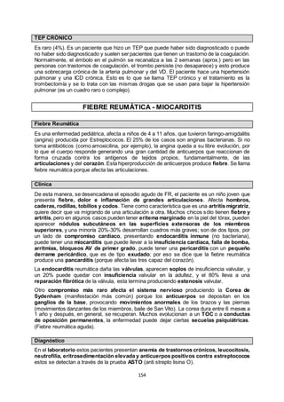 154
TEP CRÓNICO
Es raro (4%). Es un paciente que hizo un TEP que puede haber sido diagnosticado o puede
no haber sido diagnosticado y suelen ser pacientes que tienen un trastorno de la coagulación.
Normalmente, el émbolo en el pulmón se recanaliza a las 2 semanas (aprox.) pero en las
personas con trastornos de coagulación, el trombo persiste (no desaparece) y esto produce
una sobrecarga crónica de la arteria pulmonar y del VD. El paciente hace una hipertensión
pulmonar y una ICD crónica. Esto es lo que se llama TEP crónico y el tratamiento es la
trombectomía y se lo trata con las mismas drogas que se usan para bajar la hipertensión
pulmonar (es un cuadro raro o complejo).
FIEBRE REUMÁTICA - MIOCARDITIS
Fiebre Reumática
Es una enfermedad pediátrica, afecta a niños de 4 a 11 años, que tuvieron faringo-amigdalitis
(angina) producida por Estreptococos. El 25% de los casos son anginas bacterianas. Si no
toma antibióticos (como amoxicilina, por ejemplo), la angina queda a su libre evolución, por
lo que el cuerpo responde generando una gran cantidad de anticuerpos que reaccionan de
forma cruzada contra los antígenos de tejidos propios, fundamentalmente, de las
articulaciones y del corazón. Esta hiperproducción de anticuerpos produce fiebre. Se llama
fiebre reumática porque afecta las articulaciones.
Clínica
De esta manera, se desencadena el episodio agudo de FR, el paciente es un niño joven que
presenta fiebre, dolor e inflamación de grandes articulaciones. Afecta hombros,
caderas, rodillas, tobillos y codos. Tiene como característica que es una artritis migratriz,
quiere decir que va migrando de una articulación a otra. Muchos chicos sólo tienen fiebre y
artritis, pero en algunos casos pueden tener eritema marginado en la piel del tórax, pueden
aparecer nódulos subcutáneos en las superficies extensoras de los miembros
superiores, y una minoría 20%-30% desarrollan cuadros más graves; son de dos tipos, por
un lado de compromiso cardíaco, presentando endocarditis inmune (no bacteriana),
puede tener una miocarditis que puede llevar a la insuficiencia cardíaca, falla de bomba,
arritmias, bloqueos AV de primer grado, puede tener una pericarditis con un pequeño
derrame pericárdico, que es de tipo exudado; por eso se dice que la fiebre reumática
produce una pancarditis (porque afecta las tres capaz del corazón).
La endocarditis reumática daña las válvulas, aparecen soplos de insuficiencia valvular, y
un 20% puede quedar con insuficiencia valvular en la adultez, y el 80% lleva a una
reparación fibrótica de la válvula, esta termina produciendo estenosis valvular.
Otro compromiso más raro afecta el sistema nervioso produciendo la Corea de
Sydenham (manifestación más común) porque los anticuerpos se depositan en los
ganglios de la base, provocando movimientos anormales de los brazos y las piernas
(movimientos danzantes de los miembros, baile de San Vito). La corea dura entre 6 meses a
1 año y después, en general, se recuperan. Muchos evolucionan a un TOC o a conductas
de oposición permanentes, la enfermedad puede dejar ciertas secuelas psiquiátricas.
(Fiebre reumática aguda).
Diagnóstico
En el laboratorio estos pacientes presentan anemia de trastornos crónicos, leucocitosis,
neutrofilia, eritrosedimentación elevada y anticuerpos positivos contra estreptococos
estos se detectan a través de la prueba ASTO (anti strepto lisina O).
 