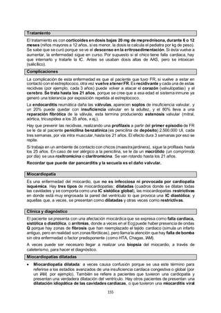 155
Tratamiento
El tratamiento es con corticoides en dosis bajas 20 mg de meprednisona, durante 6 o 12
meses (niños mayores a 12 años, si es menor, la dosis la calcula el pediatra por kg de peso).
Se sabe que se curó porque se ve el descenso en la eritrosedimentación. Si ésta vuelve a
aumentar, la enfermedad sigue en curso. Por supuesto si el chico tiene falla cardiaca, hay
que internarlo y tratarle la IC. Antes se usaban dosis altas de AAS, pero se intoxican
(salicílico).
Complicaciones
La complicación de esta enfermedad es que el paciente que tuvo FR, si vuelve a estar en
contacto con el estreptococo, otra vez vuelve atenerFR.Es recidivante y cada una de estas
recidivas (por ejemplo, cada 3 años) puede volver a atacar el corazón (valvulopatías) y el
cerebro. Se trata hasta los 21 años, porque se cree que a esa edad el sistema inmune ya
generó una tolerancia por exposición repetida al estreptococo.
La endocarditis reumática daña las válvulas, aparecen soplos de insuficiencia valvular, y
un 20% puede quedar con insuficiencia valvular en la adultez, y el 80% lleva a una
reparación fibrótica de la válvula, esta termina produciendo estenosis valvular (mitral,
aórtica, tricuspídea a los 35 años, x ej,).
Hay que prevenir las recidivas, realizando una profilaxis a partir del primer episodio de FR
se le da al paciente penicilina benzatínica (es penicilina de depósito) 2.500.000 UI, cada
tres semanas, por vía intra muscular, hasta los 21 años. El efecto dura 3 semanas por eso se
repite.
Si trabaja en un ambiente de contacto con chicos (maestrajardinera), sigue la profilaxis hasta
los 25 años. En caso de ser alérgico a la penicilina, se le da un macrólido (un comprimido
por día) se usa roxitromicina o claritromicina. Se van rotando hasta los 21 años.
Recordar que puede dar pancarditis y la secuela es el daño valvular.
Miocardiopatía
Es una enfermedad del miocardio, que no es infecciosa ni provocada por cardiopatía
isquémica. Hay tres tipos de miocardiopatías: dilatadas (cuadros donde se dilatan todas
las cavidades y se comporta como una IC sistólica global), las miocardiopatías restrictivas
en donde está muy engrosada la pared del ventrículo lo que provoca una IC diastólica; y
aquellas que, a veces, se presentan como dilatadas y otras veces como restrictivas.
Clínica y diagnóstico
El paciente se presenta con una afectación miocárdica que se expresa como falla cardiaca,
sistólica o diastólica, o arritmias, donde a veces en el Ecgpuede haber presencia de ondas
Q porque hay zonas de fibrosis que han reemplazado el tejido cardiaco (simula un infarto
antiguo, pero en realidad son zonas fibróticas), pero llama la atención que hay falla de bomba
sin otra enfermedad o factor predisponente (como HTA, Chagas, IAM).
A veces puede ser necesario llegar a realizar una biopsia del miocardio, a través de
cateterismo, para hacer el diagnóstico.
Miocardiopatías dilatadas
 Miocardiopatía dilatada: a veces causa confusión porque se usa este término para
referirse a los estadíos avanzados de una insuficiencia cardíaca congestiva o global (por
un IAM, por ejemplo). También se refiere a pacientes que tuvieron una cardiopatía y
presentan una verdadera dilatación del ventrículo. Hay otros pacientes de presentan una
dilatación idiopática de las cavidades cardiacas, o que tuvieron una miocarditis viral
 