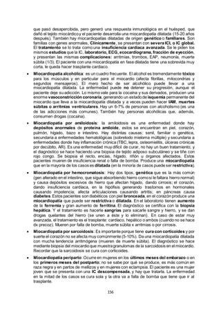 156
que pasó desapercibida, pero generó una respuesta inmunológica en el huésped, que
dañó el tejido miocárdicoy el paciente desarrolla una miocardiopatía dilatada (15-20 años
después). También hay miocardiopatías dilatadas de origen genético o familiares. Son
familias con genes anormales, Clínicamente, se presentan con severa ICI, o IC global.
El tratamiento se lo trata como una insuficiencia cardiaca avanzada. Se le piden los
mismos estudios que la IC, laboratorio, ECG, ecocardiograma, fracción de eyección,
y presentan las mismas complicaciones: arritmias, trombos, EAP, neumonía, muerte
súbita (1/3). El paciente con una miocardiopatía en fase dilatada tiene una sobrevida muy
corta, le queda hacer trasplante cardiaco.
 Miocardiopatía alcohólica: es un cuadro frecuente. El alcohol es tremendamente tóxico
para los músculos y en particular para el miocardio (afecta fibrillas, mitocondrias y
segundos mensajeros). El mero hecho de ser alcohólico puede llevar a una
miocardiopatía dilatada. La enfermedad puede no detener su progresión, aunque el
paciente deje su adicción. Lo mismo vale para la cocaína y sus derivados, producen una
enorme vasoconstricción coronaria, generando un estado de isquemia permanente del
miocardio que lleva a la miocardiopatía dilatada y a veces pueden hacer IAM, muertes
súbitas o arritmias ventriculares. Hay un 6-7% de personas con alcoholismo (es una
de las adicciones más comunes). También hay personas alcohólicas que, además,
consumen drogas (cocaína).
 Miocardiopatía por amiloidosis: la amiloidosis es una enfermedad donde hay
depósitos anormales de proteína amiloide, estos se encuentran en piel, corazón,
pulmón, hígado, bazo e intestino. Hay distintas causas: senil, familiar o genética,
secundaria a enfermedades hematológicas (sobretodo mieloma múltiple) y secundaria a
enfermedades donde hay inflamación crónica (TBC, lepra, osteomielitis, úlceras crónicas
por decúbito, AR). Es una enfermedad muy difícil de curar, no hay un buen tratamiento; y
el diagnóstico se hace haciendo una biopsia de tejido adiposo subcutáneo y se tiñe con
rojo congo. Se biopsia el recto, encías, hígado, riñón u órganos afectados. Estos
pacientes mueren de insuficiencia renal o falla de bomba. Produce una miocardiopatía
que en la mayoría de los casos es dilatada (en la minoría de casos puede ser restrictiva).
 Miocardiopatía por hemocromatosis: Hay dos tipos, genética que es la más común
(gen alterado en el intestino, que sigue absorbiendo hierro comosi le faltara hierro normal)
y causa depósitos excesivos de hierro que afectan hígado, dando cirrosis; el corazón,
dando insuficiencia cardíaca, en la hipófisis generando trastornos en hormonales
causando impotencia; afecta articulaciones causando artritis; en páncreas causa
diabetes.Estos pacientes son diabéticos con piel bronceada, en el corazón produce una
miocardiopatía que puede ser restrictiva o dilatada. En el laboratorio tienen aumento
de la ferremia y gran aumento de ferritina. El diagnóstico se certifica con la biopsia
hepática. Y el tratamiento es hacerle sangrías para sacarle sangre y hierro, y se dan
drogas quelantes del hierro (se unen a éste y lo eliminan). En caso de estar muy
avanzada, el tratamiento es el trasplante: cardíaco, hepático o ambos (cuando no se hace
dx precoz). Mueren por falla de bomba, muerte súbita x arritmias o por cirrosis.
 Miocardiopatía por sarcoidosis: Es importante porque tiene cura con corticoides y por
suerte el corazón no se afecta muy comúnmente (5-10%). Da una miocardiopatía dilatada
con mucha tendencia arritmógena (mueren de muerte súbita). El diagnóstico se hace
mediante biopsia del miocardioque muestragranulomas de la sarcoidosis en el miocardio.
Recordar que la sarcoidosis se cura con corticoides.
 Miocardiopatía periparto: Ocurre en mujeres en los últimos meses del embarazo o en
los primeros meses del postparto; no se sabe por qué se produce, es más común en
raza negra y en partos de mellizos y en mujeres con eclampsia. El paciente es una mujer
joven que se presenta con una IC descompensada, y hay que tratarla. La enfermedad
en la mitad de los casos se cura sola y la otra va a falla de bomba que tiene que ir al
trasplante.
 