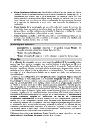 157
 Miocardiopatía por medicamentos: hay distintos medicamentos que pueden ser tóxicos
cardíacos. Por lo general es causada por dos drogas antineoplásicas, daunorrubicina y la
daunoplastina que se usan para el tto de leucemias y de cáncer de mama. Son muy
toxicas para el miocardio, producen falla de bomba, arritmias y el paciente muere por esta
razón. Hay que estar muy atento a la primera manifestación del compromisocardíaco que
es la aparición de taquicardia y tercer ruido, para suspender inmediatamente la
medicación.
 Miocardiopatía de la acromegalia: es una enfermedad por exceso de hormona de
crecimiento, tienen aumento de tamaño de todos los órganos, incluso del tamaño del
corazón. Hacen una falla cardíaca por acromegalia. El diagnóstico es fácil por los rasgos
típicos de la acromegalia con deformidad de la cara y los dedos.
 Miocardiopatías asociadas a distrofias musculares: enfermedades genéticas de los
músculos, que afectan músculo esquelético y miocardio, llevando a la insuficiencia
cardíaca. Hay otras distrofias pero son raras.
Miocardiopatías Restrictivas
 Esclerodermia: la esclerosis sistémica y progresiva produce fibrosis del
miocardio, entonces este se torna fibroso, duro, restrictivo.
 Fibrosis miocárdica idiopática
 Fibrosis miocárdica tropical: se ve en los trópicos y en pacientes de raza negra
Miocarditis:
Es la infección del miocardio. Las más comunes son las virales: ECHO, coxsackie, polio,
adenovirus. Es un paciente con gripe, pero en el contexto de la gripe hace una IC o una
arritmia y muerte súbita. Esto significa que la virosis afectó el miocardio. Puede dar falla de
bomba o inestabilidad eléctrica con muerte súbita. A veces pasan desapercibidas porque el
paciente no hace falla de bomba y sólo está un poco taquicárdico. Pero, pueden generar
cronicidad e ir a la miocardiopatía dilatada, que en general son virales pero se las conoce
como idiopáticas.
También hay miocarditis por HIV, o bien por parásitos como toxoplasma, triquinosis (cursa
con eosinofilia) y la más preocupante es la miocarditis chagásica producida por T. cruzi y
transmitida por la vinchuca (vector), suelen ser pacientes pobres que viven en casas de adobe,
paja, etc. La vinchuca habita en los techos y sale de noche. En el Chagas agudo, en general
es infantil, el paciente puede tener fiebre, cefaleas, adinamia, escalofríos, malestar general,
etc. Pero puede dar miocarditis con IC y meningoencefalitis. Hay que recordar el signo de
romania+ que es el ojo en compota por la inyección conjuntival, pueden tener chagomas de
inoculación en la piel, en distintos lugares. Estas manifestaciones agudas duran unas semanas
o meses y luego se pasa a la cronicidad. Pueden estar muchos años asintomáticos hasta que
empiezan las complicaciones graves del Chagas: en el corazón llevan a la miocardiopatía
dilatada, bradicardia, bloqueo AV, destrucción del haz de His, extrasístoles
ventriculares y muerte súbita. El paciente muere por las bradi o taquiarritmias o por falla de
bomba. Un 30% va a compromiso cardíaco. Otros pacientes hacen destrucción de los plexos
de Auerbach y Meissner del tubo digestivo, causando megacolon y megaesófago con acalasia.
La enfermedad afecta a toda América Latina y aparecieron casos en USA también. No hay
tratamiento para la enfermedad de Chagas, sólo se trata el Chagas agudo con 2 drogas que
son bastante tóxicas. Y para Chagas crónico no hay tratamiento, y terminan con marcapasos
y desfibriladores cuando tienen el compromiso cardíaco.
El Dx se certifica mediante serologíapara Chagas. También se puede transmitir por vía trans-
placentaria y por transfusión de sangre, además de la vinchuca.
 