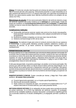 15
Clínica: El motivo de consulta más frecuente es la disnea de esfuerzo y el cansancio fácil.
Hay un aumento del 2do ruido pulmonar. Clínicamente presentan un soplo holosistólico en el
lado izquierdo del esternón en el 3º o 4º espacio intercostal, que suele estar acompañado de
frémito. Los casos severos pueden tener además insuficiencia aórtica con prolapso de sus
valvas (5 al 10%).
Metodología de estudio: En los casos avanzados dilatación del ventrículo derecho y luego
del ventrículo izquierdo que puede revelarse en la radiología por cardiomegalia. Puede ser
puesto de manifiesto con ecocardiograma bidimensional con ecodoppler. El cateterismo
cardiaco se hará en casos de duda diagnóstica o ante la sospecha de hipertensión pulmonar
asociada.
Complicaciones habituales
a) Endocarditis del foramen anormal, siendo más común en los shunts más pequeños.
Estos pacientes requiere profilaxis antibiótica ante cualquier procedimiento con riesgo
de bacteriemia.
b) Insuficiencia cardíaca congestiva, es raro que vivan más de 40 años
c) Síndrome de Eisenmenger el 35% de los casos.
Tratamiento: Se realizará cirugía para cerrar el conducto anormal antes de que aparezca
el Eisenmenger. A veces puede intentarse cerrarlos mediante cateterismo cardíaco con
colocación de parches. Si ya tienen síndrome de Eisenmenger requieren trasplante
cardiopulmonar.
PERSISTENCIADEL DUCTUS
El ductus arterioso es un vaso embrionario que comunica la arteria pulmonar con la aorta. En
el embrión, lleva la sangre de la arteria pulmonar a la aorta, cuando el niño nace normalmente
se produce su cierre a los pocos días del nacimiento al incrementarse las presiones del lado
izquierdo. En caso de permanecer abierto y detectarse dicha anomalía a los pocos días a
semanas se puede administrar indometacina intravenosa 2 mg/kg la cual al inhibir a las
prostaglandinas induce el cierre del ductus.
Si ello pasa desapercibido, el paciente puede llegar a la adultez con el ductus permeable. Ello
provoca que parte del flujo aórtico se desvía hacia la arteria pulmonar desarrollando con el
tiempo fibrosis de la arteria pulmonar e hipertensión pulmonar por el hiperflujo. Ella genera
aumento de las presiones del lado derecho del shunt y cuando ella supera a las presiones del
lado izquierdo se produce la inversión del shunt (síndrome de Eisenmenger) y la aparición de
cianosis.
MANIFESTACIONES CLÍNICAS: Suelen consultar por disnea, y fatiga fácil. Pulso saltón
periférico. Al examen físico presentan:
a) Corazón ligeramente agrandado con un impulso apical hiperdinámico.
b) Disminución de la tensión diastólica.
c) Soplo continuo en maquinaria de vapor, con aumento en la sístole tardía en el 1º y 2º
espacio intercostal en el borde esternal y que suele presentar frémito.
METODOLOGÍADE ESTUDIO:En la radiografía de tórax puede verse aumento de tamaño
de ambos ventrículos, En el ECG hay hipertrofia del ventrículo izquierdo. El ecodoppler
permite ver las cavidades cardíacas y el grosor de la pared. La resonancia magnética permite
ver la anomalía anatómica. El estudio centellográfico y la angiografía permiten cuantificar el
flujo.
 