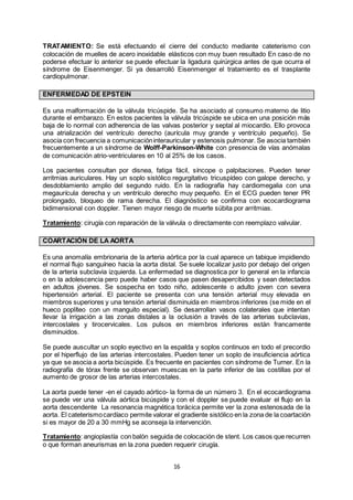 16
TRATAMIENTO: Se está efectuando el cierre del conducto mediante cateterismo con
colocación de muelles de acero inoxidable elásticos con muy buen resultado En caso de no
poderse efectuar lo anterior se puede efectuar la ligadura quirúrgica antes de que ocurra el
síndrome de Eisenmenger. Si ya desarrolló Eisenmenger el tratamiento es el trasplante
cardiopulmonar.
ENFERMEDAD DE EPSTEIN
Es una malformación de la válvula tricúspide. Se ha asociado al consumo materno de litio
durante el embarazo. En estos pacientes la válvula tricúspide se ubica en una posición más
baja de lo normal con adherencia de las valvas posterior y septal al miocardio. Ello provoca
una atrialización del ventrículo derecho (aurícula muy grande y ventrículo pequeño). Se
asocia con frecuencia a comunicacióninterauricular y estenosis pulmonar. Se asocia también
frecuentemente a un síndrome de Wolff-Parkinson-White con presencia de vías anómalas
de comunicación atrio-ventriculares en 10 al 25% de los casos.
Los pacientes consultan por disnea, fatiga fácil, síncope o palpitaciones. Pueden tener
arritmias auriculares. Hay un soplo sistólico regurgitativo tricuspídeo con galope derecho, y
desdoblamiento amplio del segundo ruido. En la radiografía hay cardiomegalia con una
megaurícula derecha y un ventrículo derecho muy pequeño. En el ECG pueden tener PR
prolongado, bloqueo de rama derecha. El diagnóstico se confirma con ecocardiograma
bidimensional con doppler. Tienen mayor riesgo de muerte súbita por arritmias.
Tratamiento: cirugía con reparación de la válvula o directamente con reemplazo valvular.
COARTACIÓN DE LA AORTA
Es una anomalía embrionaria de la arteria aórtica por la cual aparece un tabique impidiendo
el normal flujo sanguíneo hacia la aorta distal. Se suele localizar justo por debajo del origen
de la arteria subclavia izquierda. La enfermedad se diagnostica por lo general en la infancia
o en la adolescencia pero puede haber casos que pasen desapercibidos y sean detectados
en adultos jóvenes. Se sospecha en todo niño, adolescente o adulto joven con severa
hipertensión arterial. El paciente se presenta con una tensión arterial muy elevada en
miembros superiores y una tensión arterial disminuida en miembros inferiores (se mide en el
hueco poplíteo con un manguito especial). Se desarrollan vasos colaterales que intentan
llevar la irrigación a las zonas distales a la oclusión a través de las arterias subclavias,
intercostales y tirocervicales. Los pulsos en miembros inferiores están francamente
disminuidos.
Se puede auscultar un soplo eyectivo en la espalda y soplos continuos en todo el precordio
por el hiperflujo de las arterias intercostales. Pueden tener un soplo de insuficiencia aórtica
ya que se asocia a aorta bicúspide. Es frecuente en pacientes con síndrome de Turner. En la
radiografía de tórax frente se observan muescas en la parte inferior de las costillas por el
aumento de grosor de las arterias intercostales.
La aorta puede tener -en el cayado aórtico- la forma de un número 3. En el ecocardiograma
se puede ver una válvula aórtica bicúspide y con el doppler se puede evaluar el flujo en la
aorta descendente La resonancia magnética torácica permite ver la zona estenosada de la
aorta. El cateterismocardíaco permite valorar el gradiente sistólico en la zona de la coartación
si es mayor de 20 a 30 mmHg se aconseja la intervención.
Tratamiento: angioplastía con balón seguida de colocación de stent. Los casos que recurren
o que forman aneurismas en la zona pueden requerir cirugía.
 