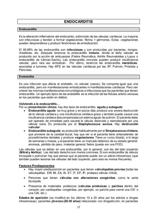 17
ENDOCARDITIS
Endocarditis
Es la alteración inflamatoria del endocardio, sobre todo de las válvulas cardíacas. La mayoría
son infecciosas y tienden a formar vegetaciones: fibrina + gérmenes. Estas -vegetaciones
pueden desprenderse y producir fenómenos de embolización.
El 95-98% de las endocarditis son infecciosas y son producidas por bacterias, hongos,
rickettsias, etc. Después tenemos la endocarditis inmune, donde el daño valvular es
producido por la acción de anticuerpos (Fiebre Reumática, Artritis Reumatoidea y Lupus o
endocarditis de Libman-Sachs). Las endocarditis inmunes pueden producir insuficiencia
valvular, pero rara vez embolizan. Por último, tenemos las endocarditis maránticas,
asociadas a tumores. Hay MTS en las válvulas cardíacas por las 3P: Pulmón, Próstata y
Páncreas.
Endotelitis
Es una infección que afecta al endotelio, no valvular (vasos). Se comporta igual que una
endocarditis, pero sin manifestaciones embolizantes ni manifestaciones cardiacas. Pero van
a tener las mismas manifestaciones inmunológicas e infecciosas que los pacientes que tienen
endocarditis. Un ejemplo típico de las endotelitis es la infección de las fístulas arterio-venosas
en los pacientes que están en diálisis.
Volviendo a la endocarditis…
Por su presentación clínica, hay dos tipos de endocarditis: aguda y subaguda
 Endocarditis aguda: es muy grave y en pocos días produce una severa destrucción
de la válvula cardíaca y una insuficiencia cardíaca grave y también puede causar una
insuficiencia cardíaca descompensadacon edema agudo de pulmón. El paciente debe
ser operado de inmediato para sacarle la válvula destruida y reemplazarla por una
válvula sana. Es producida por el Staphylococcus aureus. Hay destrucción
valvular.
 Endocarditis subaguda: es producida habitualmente por el Streptococcusviridans,
que proviene de la cavidad bucal, hay que ver si el paciente tiene antecedentes de
procedimientos dentales y produce vegetaciones. Tiene un curso tórpido, a lo largo
de semanas o meses, y el paciente tiene un marcado deterioro de su estado general:
anorexia, pérdida de peso, malestar general, fiebre (puede ser una FOD).
Las válvulas que se dañan en una endocarditis, por lo general, son las del lado izquierdo
(Mitral y Aórtica). Las del lado derecho son menos comunes. Si son endocarditis de válvula
tricúspide o pulmonar hay que pensar que el paciente puede ser un adicto intravenoso (que
también pueden lesionar las válvulas del lado izquierdo, pero esto es menos frecuente).
Factores Predisponentes
 Hay mayor predisposición en pacientes que tienen valvulopatías previas (todas las
valvulopatías: EM, IM, EA, IA, ET, IT, EP, IP, prolapso válvula mitral).
 Personas que tienen válvulas con alteraciones congénitas, como la aorta
bicúspide.
 Presencia de materiales protésicos (válvulas protésicas o parches dentro del
corazón, por cardiopatías congénitas, por ejemplo, un parche para cerrar una CIV o
una CIA, etc.)
Edades de aparición (se modificó en los últimos 15 a 20 años por los adictos a drogas
intravenosas): pacientes jóvenes (20-30 años) relacionado con drogadicción; en pacientes
 