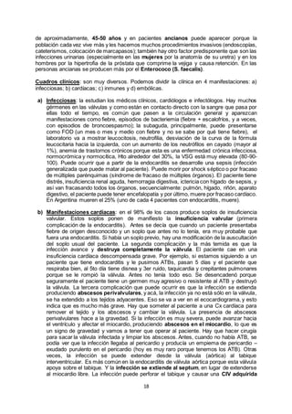 18
de aproximadamente, 45-50 años y en pacientes ancianos puede aparecer porque la
población cada vez vive más y les hacemos muchos procedimientos invasivos (endoscopías,
cateterismos, colocación de marcapasos); también hay otro factor predisponente que son las
infecciones urinarias (especialmente en las mujeres por la anatomía de su uretra) y en los
hombres por la hipertrofia de la próstata que comprime la vejiga y causa retención. En las
personas ancianas se producen más por el Enterococo (S. faecalis).
Cuadros clínicos: son muy diversos. Podemos dividir la clínica en 4 manifestaciones: a)
infecciosas; b) cardíacas; c) inmunes y d) embólicas.
a) Infecciosas: la estudian los médicos clínicos, cardiólogos e infectólogos. Hay muchos
gérmenes en las válvulas y como están en contacto directo con la sangre que pasa por
ellas todo el tiempo, es común que pasen a la circulación general y aparezcan
manifestaciones como fiebre, episodios de bacteriemia (fiebre + escalofríos, y a veces,
con episodios de broncoespasmo); la subaguda, principalmente, puede presentarse
como FOD (un mes o mes y medio con fiebre y no se sabe por qué tiene fiebre), el
laboratorio va a mostrar leucocitosis, neutrofilia, desviación de la curva de la fórmula
leucocitaria hacia la izquierda, con un aumento de los neutrófilos en cayado (mayor al
1%), anemia de trastornos crónicos porque esta es una enfermedad crónica infecciosa,
normocrómica y normocítica, Hto alrededor del 30%, la VSG está muy elevada (80-90-
100). Puede ocurrir que a partir de la endocarditis se desarrolle una sepsis (infección
generalizada que puede matar al paciente). Puede morir por shock séptico o por fracaso
de múltiples parénquimas (síndrome de fracaso de múltiples órganos). El paciente tiene
distrés, insuficiencia renal aguda, hemorragia digestiva, ictericia con hígado de sepsis, y
así van fracasando todos los órganos, secuencialmente: pulmón, hígado, riñón, aparato
digestivo, el paciente puede tener encefalopatía y por último, muere por fracaso cardíaco.
En Argentina mueren el 25% (uno de cada 4 pacientes con endocarditis, muere).
b) Manifestaciones cardíacas: en el 98% de los casos produce soplos de insuficiencia
valvular. Estos soplos ponen de manifiesto la insuficiencia valvular (primera
complicación de la endocarditis). Antes se decía que cuando un paciente presentaba
fiebre de origen desconocido y un soplo que antes no lo tenía, era muy probable que
fuera una endocarditis. Si había un soplo previo, hay una modificación de la auscultación
del soplo usual del paciente. La segunda complicación y la más temida es que la
infección avance y destruya completamente la válvula. El paciente cae en una
insuficiencia cardíaca descompensada grave. Por ejemplo, si estamos siguiendo a un
paciente que tiene endocarditis y le pusimos ATBs, pasan 5 días y el paciente que
respiraba bien, al 5to día tiene disnea y 3er ruido, taquicardia y crepitantes pulmonares
porque se le rompió la válvula. Antes no tenía todo eso. Se desencadenó porque
seguramente el paciente tiene un germen muy agresivo o resistente al ATB y destruyó
la válvula. La tercera complicación que puede ocurrir es que la infección se extienda
produciendo abscesos perivalvulares, y acá, la infección ya no está sólo en la válvula,
se ha extendido a los tejidos adyacentes. Eso se va a ver en el ecocardiograma, y esto
indica que es mucho más grave. Hay que someter al paciente a una Cx cardíaca para
remover el tejido y los abscesos y cambiar la válvula. La presencia de abscesos
perivalvulares hace a la gravedad. Si la infección es muy severa, puede avanzar hacia
el ventrículo y afectar el miocardio, produciendo abscesos en el miocardio, lo que es
un signo de gravedad y vamos a tener que operar al paciente. Hay que hacer cirugía
para sacar la válvula infectada y limpiar los abscesos. Antes, cuando no había ATB, se
podía ver que la infección llegaba al pericardio y producía un empiema de pericardio –
exudado purulento en el pericardio (hoy es muy raro porque tenemos los ATB). Otras
veces, la infección se puede extender desde la válvula (aórtica) al tabique
interventricular. Es más común en la endocarditis de válvula aórtica porque esta válvula
apoya sobre el tabique. Y la infección se extiende al septum, en lugar de extenderse
al miocardio libre. La infección puede perforar el tabique y causar una CIV adquirida
 