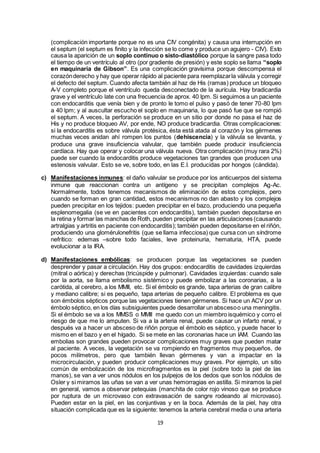 19
(complicación importante porque no es una CIV congénita) y causa una interrupción en
el septum (el septum es finito y la infección se lo come y produce un agujero - CIV). Esto
causa la aparición de un soplo continuo o sisto-diastólico porque la sangre pasa todo
el tiempo de un ventrículo al otro (por gradiente de presión) y este soplo se llama “soplo
en maquinaria de Gibson”. Es una complicación gravísima porque descompensa el
corazónderecho y hay que operar rápido al paciente para reemplazarla válvula y corregir
el defecto del septum. Cuando afecta también al haz de His (ramas) produce un bloqueo
A-V completo porque el ventrículo queda desconectado de la aurícula. Hay bradicardia
grave y el ventrículo late con una frecuencia de aprox. 40 lpm. Si seguimos a un paciente
con endocarditis que venía bien y de pronto le tomo el pulso y pasó de tener 70-80 lpm
a 40 lpm; y al auscultar escucho el soplo en maquinaria, lo que pasó fue que se rompió
el septum. A veces, la perforación se produce en un sitio por donde no pasa el haz de
His y no produce bloqueo AV, por ende, NO produce bradicardia. Otras complicaciones:
si la endocarditis es sobre válvula protésica, ésta está atada al corazón y los gérmenes
muchas veces anidan ahí rompen los puntos (dehiscencia) y la válvula se levanta, y
produce una grave insuficiencia valvular, que también puede producir insuficiencia
cardíaca. Hay que operar y colocar una válvula nueva. Otra complicación (muy rara 2%)
puede ser cuando la endocarditis produce vegetaciones tan grandes que producen una
estenosis valvular. Esto se ve, sobre todo, en las E.I. producidas por hongos (cándida).
c) Manifestaciones inmunes: el daño valvular se produce por los anticuerpos del sistema
inmune que reaccionan contra un antígeno y se precipitan complejos Ag-Ac.
Normalmente, todos tenemos mecanismos de eliminación de estos complejos, pero
cuando se forman en gran cantidad, estos mecanismos no dan abasto y los complejos
pueden precipitar en los tejidos: pueden precipitar en el bazo, produciendo una pequeña
esplenomegalia (se ve en pacientes con endocarditis), también pueden depositarse en
la retina y formar las manchas de Roth, pueden precipitar en las articulaciones (causando
artralgias y artritis en paciente con endocarditis); también pueden depositarse en el riñón,
produciendo una glomérulonefritis (que se llama infecciosa) que cursa con un síndrome
nefrítico: edemas –sobre todo faciales, leve proteinuria, hematuria, HTA, puede
evolucionar a la IRA.
d) Manifestaciones embólicas: se producen porque las vegetaciones se pueden
desprender y pasar a circulación. Hay dos grupos: endocarditis de cavidades izquierdas
(mitral o aórtica) y derechas (tricúspide y pulmonar). Cavidades izquierdas: cuando sale
por la aorta, se llama embolismo sistémico y puede embolizar a las coronarias, a la
carótida, al cerebro, a los MMII, etc. Si el émbolo es grande, tapa arterias de gran calibre
y mediano calibre; si es pequeño, tapa arterias de pequeño calibre. El problema es que
son émbolos sépticos porque las vegetaciones tienen gérmenes. Si hace un ACV por un
émbolo séptico, en los días subsiguientes puede desarrollar un abscesoo una meningitis.
Si el émbolo se va a los MMSS o MMII me quedo con un miembro isquémico y corro el
riesgo de que me lo amputen. Si va a la arteria renal, puede causar un infarto renal, y
después va a hacer un absceso de riñón porque el émbolo es séptico, y puede hacer lo
mismo en el bazo y en el hígado. Si se mete en las coronarias hace un IAM. Cuando las
embolias son grandes pueden provocar complicaciones muy graves que pueden matar
al paciente. A veces, la vegetación se va rompiendo en fragmentos muy pequeños, de
pocos milímetros, pero que también llevan gérmenes y van a impactar en la
microcirculación, y pueden producir complicaciones muy graves. Por ejemplo, un sitio
común de embolización de los microfragmentos es la piel (sobre todo la piel de las
manos), se van a ver unos nódulos en los pulpejos de los dedos que son los nódulos de
Osler y si miramos las uñas se van a ver unas hemorragias en astilla. Si miramos la piel
en general, vamos a observar petequias (manchita de color rojo vinoso que se produce
por ruptura de un microvaso con extravasación de sangre rodeando al microvaso).
Pueden estar en la piel, en las conjuntivas y en la boca. Además de la piel, hay otra
situación complicada que es la siguiente: tenemos la arteria cerebral media o una arteria
 
