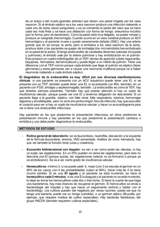 20
de un brazo o del muslo (grandes arterias) que tienen una pared irrigada por los vasa
vasorum. Si el émbolo séptico va a los vasa vasorum produce una infección rodeando a
cada uno de estos vasos sanguíneos y se va comiendo la pared del vaso que se hace
cada vez más finita y se hace una dilatación con forma de hongo: aneurisma micótico
(por la forma, pero es bacteriano). Como la pared está muy delgada, se puede romper y
produce un sangrado (hemorragia). Cuando ocurre en un vaso cerebral produce un ACV
hemorrágico y el paciente muere o queda severamente dañado (SNC). Hay una arteria
grande que no se rompe: la aorta, pero si emboliza a los vasa vasorum de la aorta,
produce dolor y los pacientes se quejan de lumbalgia (los microémbolos han embolizado
en la pared de la aorta). Si tengo endocarditis de cavidades derechas (válvulas tricúspide
y pulmonar), el émbolo sale por la arteria pulmonar y hay embolización en el pulmón.
Esto produce un cuadro indistinguible de un TEP: disnea de aparición súbita, taquicardia,
taquipnea, hemoptisis, derrame pleural y puede llegar a un infarto de pulmón. Tiene una
diferencia con el TEP común porque cada émbolo que llega al pulmón es séptico (tiene
gérmenes) y estos gérmenes van a causar una neumonía multifocal porque va a haber
neumonía rodeando a cada émbolo séptico.
El diagnóstico de la endocarditis es muy difícil por sus diversas manifestaciones
clínicas: si una paciente se presenta con un ACV isquémico puede tener una EI, si se
presenta con un TEP, también puede tener una EI, si se presenta con IRA, también, en un
paciente con FOD, artralgia y esplenomegalia, también. La endocarditis es como el TEP, hay
que tenerlos siempre presentes. También hay que prestar atención si hay un soplo de
insuficiencia valvular, porque puede ser una EI y tenemos obligación de descartarla. Si un
paciente llega a la guardia: séptico, con falla renal, falla respiratoria, ictericia, hemorragia
digestiva y encefalopatía, pero no se le encuentra ningún foco de infección, hay que auscultar
el corazón para ver si hay un soplo de insuficiencia valvular y hacer un ecocardiograma para
ver si tiene una endocarditis infecciosa.
Hay pacientes en los que predomina la presentación infecciosa, en otros predomina la
presentación inmune y hay pacientes en los que predomina la presentación cardíaca o
embólica y uno debe poder diagnosticar la endocarditis.
MÉTODOS DE ESTUDIO
- Rutina general de laboratorio: se ve leucocitosis, neutrofilia, desviación a la izquierda
de la fórmula leucocitaria, anemia, VSG aumentada. Análisis de orina: hematuria; hay
que ver también la función renal (urea y creatinina).
- Ecocardio bidimensional con doppler: se van a ver cómo están las válvulas, si hay
un soplo, las vegetaciones. En un 25% pueden no verse las vegetaciones, pero esto no
descarta una EI (porque quizás, las vegetaciones todavía no se formaron o porque ya
se embolizaron). Se va a ver cierto grado de insuficiencia valvular.
- Hemocultivos: mínimo 3, si se puede pedir 4, mejor (con 3 se rescata el germen en un
80% de los casos, con 4 las probabilidades suben al 90%), hacer más de 4 no tiene
mucho sentido. Si es una EI aguda y el paciente se está muriendo, se hace el
hemocultivo cada 5 minutos, si es una EI subaguda y el paciente no se está muriendo,
lo ideal es tomar los hemocultivos cada dos o tres horas. Si tiene la suerte de que haga
una bacteriemia, hay más chances de recuperar el germen. El hemocultivo se envía a
bacteriología del hospital y hay que hacer un seguimiento estricto y hablar con el
bacteriólogo. Los cultivos pueden dar negativos por varias razones: puede ser que no
tenga una bacteria, puede ser un hongo (cándida), o un germen atípico (Brucella, por
ejemplo, que requiere medios de cultivo especiales). Hay bacterias fastidiosas, del
grupo HACEK (también requieren cultivos especiales).
 