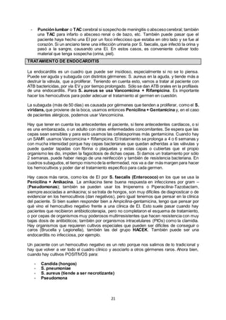 21
- Punción lumbar o TAC cerebral si sospechode meningitis o abscesocerebral; también
una TAC para infarto o absceso renal o de bazo, etc. También puede pasar que el
paciente haya hecho una EI por un foco infeccioso que estaba en otro lado y se fue al
corazón. Si un anciano tiene una infección urinaria por S. faecalis, que infectó la orina y
pasó a la sangre, causando una EI. En estos casos, es conveniente cultivar todo
material que tenga sospecha (orina, piel).
TRATAMIENTO DE ENDOCARDITIS
La endocarditis es un cuadro que puede ser insidioso, especialmente si no se lo piensa.
Puede ser aguda y subaguda con distintos gérmenes: S. aureus en la aguda, y tiende más a
destruir la válvula, que a proliferar. Teniendo en cuenta esto, vamos a tratar al paciente con
ATB bactericidas, por vía EV y por tiempo prolongado. Sólo se dan ATB orales en la profilaxis
de una endocarditis. Para S. aureus se usa Vancomicina + Rifampicina. Es importante
hacer los hemocultivos para poder adecuar el tratamiento al germen en cuestión.
La subaguda (más de 50 días) es causada por gérmenes que tienden a proliferar, como el S.
viridans, que proviene de la boca, usamos entonces Penicilina + Gentamicina y, en el caso
de pacientes alérgicos, podemos usar Vancomicina.
Hay que tener en cuenta los antecedentes el paciente, si tiene antecedentes cardíacos, o si
es una embarazada, o un adulto con otras enfermedades concomitantes. Se espera que las
cepas sean sensibles y para esto usamos las cefalosporinas más gentamicina. Cuando hay
un SAMR usamos Vancomicina + Rifampicina. El tratamiento se prolonga a 4 o 6 semanas y
con mucha intensidad porque hay cepas bacterianas que quedan adheridas a las válvulas y
puede quedar tapadas con fibrina o plaquetas y estas capas o cubiertas que el propio
organismo les dio, impiden la fagocitosis de dichas cepas. Si damos un tratamiento por sólo
2 semanas, puede haber riesgo de una reinfección y también de resistencia bacteriana. En
cuadros subagudos, el tiempo mismode la enfermedad, nos va a dar más margen para hacer
los hemocultivos y poder dar el tratamiento específico para cada germen.
Hay casos más raros, como los de EI por S. faecalis (Enterococo) en los que se usa la
Penicilina + Amikacina. La amikacina tiene buena respuesta en infecciones por gram –
(Pseudomonas); también se pueden usar los Imipenems o Piperacilina-Tazobactam,
siempre asociadas a amikacina; si se trata de hongos, son muy difíciles de diagnosticar o de
evidenciar en los hemocultivos (dan negativos), pero igual tenemos que pensar en la clínica
del paciente. Si bien suelen responder bien a Ampicilina-gentamicina, tengo que pensar por
qué vino el hemocultivo negativo frente a una clínica de EI. Esto suele pasar cuando hay
pacientes que recibieron antibioticoterapia, pero no completaron el esquema de tratamiento,
o por cepas de organismos muy poderosos multirresistentes que hacen resistencia con muy
bajas dosis de antibióticos; también por organismos intracelulares (PIOs) como la clamidia.
Hay organismos que requieren cultivos especiales que pueden ser difíciles de conseguir o
caros (Brucella y Legionella), también las del grupo HACEK. También puede ser una
endocarditis no infecciosa, por ejemplo.
Un paciente con un hemocultivo negativo es un reto porque nos salimos de lo tradicional y
hay que volver a ver todo el cuadro clínico y asociarlo a otros gérmenes raros. Ahora bien,
cuando hay cultivos POSITIVOS para:
- Candida (hongos)
- S. pneumoniae
- S. aureus (tiende a ser necrotizante)
- Pseudomona
 