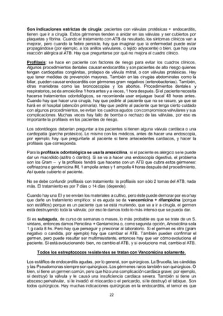 22
Son indicaciones estrictas de cirugía: pacientes con válvulas protésicas + endocarditis,
tienen que ir a cirugía. Estos gérmenes tienden a anidar en las válvulas y ser cubiertos por
plaquetas y fibrina. Cuando el tratamiento con ATB da resultado, los síntomas clínicos van a
mejorar, pero cuando la fiebre persiste, hay que imaginar que la enfermedad puede estar
propagándose (por ejemplo, a los anillos valvulares, o tejido adyacente) o bien, que hay una
reacción alérgica al ATB. Hay que preguntarse por qué no mejora el cuadro clínico.
Profilaxis: se hace en paciente con factores de riesgo para evitar los cuadros clínicos.
Algunos procedimientos dentales causan endocarditis y son pacientes de alto riesgo quienes
tengan cardiopatías congénitas, prolapso de válvula mitral, o con válvulas protésicas. Hay
que tener medidas de prevención mayores. También en las cirugías abdominales como la
biliar, pueden causar endocarditis con gérmenes gram negativos (enterobacterias). También,
otras maniobras como las broncoscopías y los abortos. Procedimientos dentales y
respiratorios, se da amoxicilina 1 hora antes y a veces, 1 hora después. Si el paciente necesita
hacerse tratamientos odontológicos, se recomienda usar enjuague bucal 48 horas antes.
Cuando hay que hacer una cirugía, hay que pedirle al paciente que no se rasure, ya que se
hará en el hospital (atención primaria). Hay que pedirle al paciente que tenga cierto cuidado
con algunos procedimientos, se evitan los cuadros agudos con compromisos valvulares y sus
complicaciones. Muchas veces hay fallo de bomba o rechazo de las válvulas, por eso es
importante la profilaxis en los pacientes de riesgo.
Los odontólogos deberían preguntar a los pacientes si tienen alguna válvula cardíaca o una
cardiopatía (parche protésico). Lo mismo con los médicos, antes de hacer una endoscopía,
por ejemplo, hay que preguntarle al paciente si tiene antecedentes cardiacos, y hacer la
profilaxis que corresponda.
Para la profilaxis odontológica se usa la amoxicilina, si el paciente es alérgico se le puede
dar un macrólido (azitro o claritro). Si se va a hacer una endoscopía digestiva, el problema
son los Gram – y la profilaxis tendrá que hacerse con un ATB que cubra estos gérmenes:
ceftriazona o gentamicina IM, 1 ampolla antes y 1 ampolla 4 horas después del procedimiento.
Así queda cubierto el paciente.
No se debe confundir profilaxis con tratamiento: la profilaxis son sólo 2 tomas del ATB, nada
más. El tratamiento es por 7 días o 14 días (depende).
Cuando hay una EI y se envían los materiales a cultivo, pero éste puede demorar por eso hay
que darle un tratamiento empírico: si es aguda se da vancomicina + rifampicina (porque
son estáfilos) porque es un paciente que se está muriendo, que va a ir a cirugía, el germen
está destruyendo toda la válvula; por eso le damos todo lo más intenso que se pueda dar.
Si es subaguda, de curso de semanas o meses, lo más probable es que se trate de un S.
viridans, entonces damos Penicilina + Gentamicina o, comosegunda opción, Amoxicilina sola
1 g cada 8 hs. Pero hay que perseguir y presionar al laboratorio. Si el germen es otro (gram
negativo o candida, por ejemplo) hay que cambiar el ATB. También pueden confirmar el
germen, pero puede resultar ser multirresistente, entonces hay que ver cómo evoluciona el
paciente. Si está evolucionando bien, no cambio el ATB, y si evoluciona mal, cambio el ATB.
Todos los estreptococos resistentes se tratan con Vancomicina solamente.
Los estáfilos de endocarditis agudas, por lo general, son quirúrgicos. La Brucella, las cándidas
y las Pseudomonas siempre son quirúrgicos. Los gérmenes raros también son quirúrgicos. O
bien, si tiene un germen común, pero que hizo una complicación cardíaca grave; por ejemplo,
si destruyó la válvula y le causó una insuficiencia cardíaca severa. También si tiene un
absceso perivalvular, si le invadió el miocardio o el pericardio, si le destruyó el tabique. Son
todos quirúrgicos. Hay muchas indicaciones quirúrgicas en la endocarditis, el temor es que
 