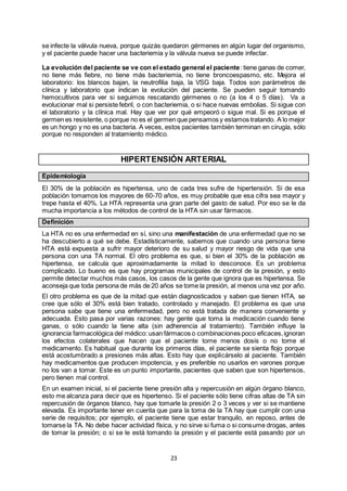 23
se infecte la válvula nueva, porque quizás quedaron gérmenes en algún lugar del organismo,
y el paciente puede hacer una bacteriemia y la válvula nueva se puede infectar.
La evolución del paciente se ve con el estado general el paciente: tiene ganas de comer,
no tiene más fiebre, no tiene más bacteriemia, no tiene broncoespasmo, etc. Mejora el
laboratorio: los blancos bajan, la neutrofilia baja, la VSG baja. Todos son parámetros de
clínica y laboratorio que indican la evolución del paciente. Se pueden seguir tomando
hemocultivos para ver si seguimos rescatando gérmenes o no (a los 4 o 5 días). Va a
evolucionar mal si persiste febril, o con bacteriemia, o si hace nuevas embolias. Si sigue con
el laboratorio y la clínica mal. Hay que ver por qué empeoró o sigue mal. Si es porque el
germen es resistente, o porque no es el germen que pensamos y estamos tratando. A lo mejor
es un hongo y no es una bacteria. A veces, estos pacientes también terminan en cirugía, sólo
porque no responden al tratamiento médico.
HIPERTENSIÓN ARTERIAL
Epidemiología
El 30% de la población es hipertensa, uno de cada tres sufre de hipertensión. Si de esa
población tomamos los mayores de 60-70 años, es muy probable que esa cifra sea mayor y
trepe hasta el 40%. La HTA representa una gran parte del gasto de salud. Por eso se le da
mucha importancia a los métodos de control de la HTA sin usar fármacos.
Definición
La HTA no es una enfermedad en sí, sino una manifestación de una enfermedad que no se
ha descubierto a qué se debe. Estadísticamente, sabemos que cuando una persona tiene
HTA está expuesta a sufrir mayor deterioro de su salud y mayor riesgo de vida que una
persona con una TA normal. El otro problema es que, si bien el 30% de la población es
hipertensa, se calcula que aproximadamente la mitad lo desconoce. Es un problema
complicado. Lo bueno es que hay programas municipales de control de la presión, y esto
permite detectar muchos más casos, los casos de la gente que ignora que es hipertensa. Se
aconseja que toda persona de más de 20 años se tome la presión, al menos una vez por año.
El otro problema es que de la mitad que están diagnosticados y saben que tienen HTA, se
cree que sólo el 30% está bien tratado, controlado y manejado. El problema es que una
persona sabe que tiene una enfermedad, pero no está tratada de manera conveniente y
adecuada. Esto pasa por varias razones: hay gente que toma la medicación cuando tiene
ganas, o sólo cuando la tiene alta (sin adherencia al tratamiento). También influye la
ignorancia farmacológica del médico: usan fármacos o combinaciones poco eficaces,ignoran
los efectos colaterales que hacen que el paciente tome menos dosis o no tome el
medicamento. Es habitual que durante los primeros días, el paciente se sienta flojo porque
está acostumbrado a presiones más altas. Esto hay que explicárselo al paciente. También
hay medicamentos que producen impotencia, y es preferible no usarlos en varones porque
no los van a tomar. Este es un punto importante, pacientes que saben que son hipertensos,
pero tienen mal control.
En un examen inicial, si el paciente tiene presión alta y repercusión en algún órgano blanco,
esto me alcanza para decir que es hipertenso. Si el paciente sólo tiene cifras altas de TA sin
repercusión de órganos blanco, hay que tomarle la presión 2 o 3 veces y ver si se mantiene
elevada. Es importante tener en cuenta que para la toma de la TA hay que cumplir con una
serie de requisitos; por ejemplo, el paciente tiene que estar tranquilo, en reposo, antes de
tomarse la TA. No debe hacer actividad física, y no sirve si fuma o si consume drogas, antes
de tomar la presión; o si se le está tomando la presión y el paciente está pasando por un
 