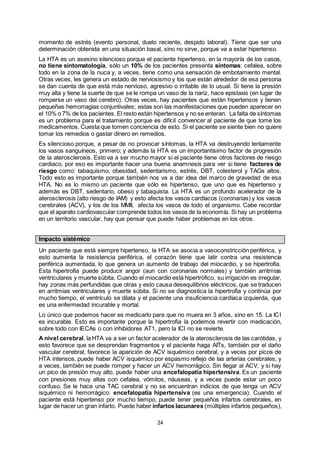 24
momento de estrés (evento personal, duelo reciente, despido laboral). Tiene que ser una
determinación obtenida en una situación basal, sino no sirve, porque va a estar hipertenso.
La HTA es un asesino silencioso porque el paciente hipertenso, en la mayoría de los casos,
no tiene sintomatología, sólo un 10% de los pacientes presenta síntomas: cefalea, sobre
todo en la zona de la nuca y, a veces, tiene como una sensación de embotamiento mental.
Otras veces, les genera un estado de nerviosismo y los que están alrededor de esa persona
se dan cuenta de que está más nervioso, agresivo o irritable de lo usual. Si tiene la presión
muy alta y tiene la suerte de que se le rompa un vaso de la nariz, hace epistaxis (en lugar de
romperse un vaso del cerebro). Otras veces, hay pacientes que están hipertensos y tienen
pequeñas hemorragias conjuntivales; estas son las manifestaciones que pueden aparecer en
el 10% o 7% de los pacientes. El resto están hipertensos y no se enteran. La falta de síntomas
es un problema para el tratamiento porque es difícil convencer al paciente de que tome los
medicamentos. Cuesta que tomen conciencia de esto. Si el paciente se siente bien no quiere
tomar los remedios o gastar dinero en remedios.
Es silencioso porque, a pesar de no provocar síntomas, la HTA va destruyendo lentamente
los vasos sanguíneos, primero; y además la HTA es un importantísimo factor de progresión
de la aterosclerosis. Esto va a ser mucho mayor si el paciente tiene otros factores de riesgo
cardiaco, por eso es importante hacer una buena anamnesis para ver si tiene factores de
riesgo como: tabaquismo, obesidad, sedentarismo, estrés, DBT, colesterol y TAGs altos.
Todo esto es importante porque también nos va a dar idea del marco de gravedad de esa
HTA. No es lo mismo un paciente que sólo es hipertenso, que uno que es hipertenso y
además es DBT, sedentario, obeso y tabaquista. La HTA es un profundo acelerador de la
aterosclerosis (alto riesgo de IAM) y esto afecta los vasos cardíacos (coronarias) y los vasos
cerebrales (ACV), y los de los MMII, afecta los vasos de todo el organismo. Cabe recordar
que el aparato cardiovascular comprende todos los vasos de la economía. Si hay un problema
en un territorio vascular, hay que pensar que puede haber problemas en los otros.
Impacto sistémico
Un paciente que está siempre hipertenso, la HTA se asocia a vasoconstricción periférica, y
esto aumenta la resistencia periférica, el corazón tiene que latir contra una resistencia
periférica aumentada, lo que genera un aumento de trabajo del miocardio, y se hipertrofia.
Esta hipertrofia puede producir angor (aun con coronarias normales) y también arritmias
ventriculares y muerte súbita. Cuando el miocardio está hipertrófico, su irrigación es irregular,
hay zonas más perfundidas que otras y esto causa desequilibrios eléctricos, que se traducen
en arritmias ventriculares y muerte súbita. Si no se diagnostica la hipertrofia y continúa por
mucho tiempo, el ventrículo se dilata y el paciente una insuficiencia cardíaca izquierda, que
es una enfermedad incurable y mortal.
Lo único que podemos hacer es medicarlo para que no muera en 3 años, sino en 15. La ICI
es incurable. Esto es importante porque la hipertrofia la podemos revertir con medicación,
sobre todo con IECAs o con inhibidores AT1, pero la ICI no se revierte.
A nivel cerebral, la HTA va a ser un factor acelerador de la aterosclerosis de las carótidas, y
esto favorece que se desprendan fragmentos y el paciente haga AITs, también por el daño
vascular cerebral, favorece la aparición de ACV isquémico cerebral, y a veces por picos de
HTA intensos, puede haber ACV isquémico por espasmo reflejo de las arterias cerebrales; y
a veces, también se puede romper y hacer un ACV hemorrágico. Sin llegar al ACV, y si hay
un pico de presión muy alto, puede haber una encefalopatía hipertensiva. Es un paciente
con presiones muy altas con cefalea, vómitos, náuseas, y a veces puede estar un poco
confuso. Se le hace una TAC cerebral y no se encuentran indicios de que tenga un ACV
isquémico ni hemorrágico: encefalopatía hipertensiva (es una emergencia). Cuando el
paciente está hipertenso por mucho tiempo, puede tener pequeños infartos cerebrales, en
lugar de hacer un gran infarto. Puede haber infartos lacunares (múltiples infartos pequeños),
 