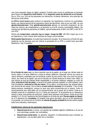 25
son como pequeño lagos en tejido cerebral. Cuando esto ocurre lo predispone al paciente
para hacer una demencia multi-infarto. Es la segunda causa de demencia en el mundo.
De un 10% a un 15% de los pacientes con demencia, no tienen Alzheimer, sino este tipo de
demencia multi-infarto.
La HTA a nivel renal puede producir lo siguiente: los hipertensos crónicos no controlados
tienen una aterosclerosis de los pequeños vasos del glomérulo, esto no es una GNF, es una
gloméruloesclerosis. Esta gloméruloesclerosis genera un aumento progresivo de las
cifras de uremia y de creatininemia y el paciente va a la IR crónica, necesitando diálisis. Se
calcula que del total de pacientes en diálisis, aproximadamente el 30% son DBT y otro 30 %
son HTA.
Dentro del compromiso vascular hay un mayor riesgo de IAM. UN 30% mayor que si no
es hipertenso y más si tiene otros factores de riesgo concomitantes.
Retinopatía hipertensiva: no suele traer trastornos visuales. Si le hacemos un fondo de ojos
podemos ver las lesiones que nos indican la gravedad de su HTA y cuánto hace que está
hipertenso. Hay 4 estadíos:
En el fondo de ojos veo: un disco redondo que es la papila, es el lugar por dónde salen el
nervio óptico y la vena oftálmica y entra la arteria oftálmica. Después vemos una serie de
vasos venosos y arteriales que se ramifican a partir de ese centro. Hay una zona con pocos
vasos, por fuera de la papila, que es la mácula y es dónde tenemos la visión más nítida. Lo
que vemos es que las arterias están angostadas y se tornan brillosas, adoptan un color de
plata (arteriasen hilo de plata), a veces si el cuadro persiste, adoptan un color brillante, pero
más amarillento (arterias en hilo de cobre). En la retina, muchas veces, las arterias pasan
por encima de las venas, eso se llama cruces arterio-venosos. En el estadío 1 hay cruces
arterio-venosos patológicos, porque la vena que está comprimida por la arteria, sufre un
estrechamiento que está dado por el endurecimiento de la pared de la arteria. Este es el
estadío inicial de un hipertenso con 2 o 3 años de evolución. Si el paciente es un hipertenso
severo o tiene más tiempo de evolución, puede tener lesiones más graves. Estas ya son del
estadío 2 y 3. En el 2 aparecen las hemorragias en el fondo de ojos (hemorragias en llama),
en el 3 aparecen los exudados. El estadío más grave de todos, que se ve en hipertensos
muy graves, se conoce con el nombre de edema de papila (estadío 4) donde toda la papila
está como elevada y edematosa.
Clasificación clínica de los pacientes hipertensos
a. Hipertensos leves: a veces, con ajustes de medidas higiénico dietéticas o el uso de
una sola droga, pueden ser controlados
b. Hipertensos moderados: en general, requieren 2 medicamentos para controlar su
hipertensión, uno de ellos debe ser un diurético.
 