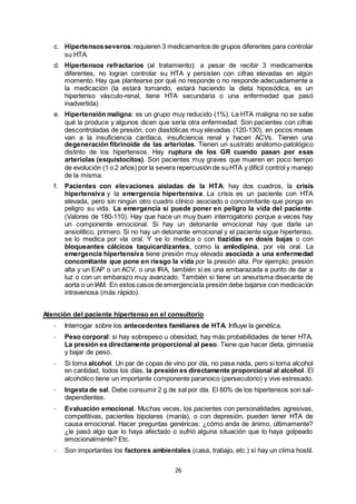 26
c. Hipertensosseveros:requieren 3 medicamentos de grupos diferentes para controlar
su HTA.
d. Hipertensos refractarios (al tratamiento): a pesar de recibir 3 medicamentos
diferentes, no logran controlar su HTA y persisten con cifras elevadas en algún
momento. Hay que plantearse por qué no responde o no responde adecuadamente a
la medicación (la estará tomando, estará haciendo la dieta hiposódica, es un
hipertenso vásculo-renal, tiene HTA secundaria o una enfermedad que pasó
inadvertida)
e. Hipertensión maligna: es un grupo muy reducido (1%). La HTA maligna no se sabe
qué la produce y algunos dicen que sería otra enfermedad. Son pacientes con cifras
descontroladas de presión, con diastólicas muy elevadas (120-130), en pocos meses
van a la insuficiencia cardíaca, insuficiencia renal y hacen ACVs. Tienen una
degeneración fibrinoide de las arteriolas. Tienen un sustrato anátomo-patológico
distinto de los hipertensos. Hay ruptura de los GR cuando pasan por esas
arteriolas (esquistocitos). Son pacientes muy graves que mueren en poco tiempo
de evolución (1 o 2 años) por la severa repercusión de suHTA y difícil control y manejo
de la misma.
f. Pacientes con elevaciones aisladas de la HTA: hay dos cuadros, la crisis
hipertensiva y la emergencia hipertensiva. La crisis es un paciente con HTA
elevada, pero sin ningún otro cuadro clínico asociado o concomitante que ponga en
peligro su vida. La emergencia sí puede poner en peligro la vida del paciente.
(Valores de 180-110). Hay que hace un muy buen interrogatorio porque a veces hay
un componente emocional. Si hay un detonante emocional hay que darle un
ansiolítico, primero. Si no hay un detonante emocional y el paciente sigue hipertenso,
se lo medica por vía oral. Y se lo medica o con tiazidas en dosis bajas o con
bloqueantes cálcicos taquicardizantes, como la amlodipina, por vía oral. La
emergencia hipertensiva tiene presión muy elevada asociada a una enfermedad
concomitante que pone en riesgo la vida por la presión alta. Por ejemplo; presión
alta y un EAP o un ACV, o una IRA, también si es una embarazada a punto de dar a
luz o con un embarazo muy avanzado. También si tiene un aneurisma disecante de
aorta o un IAM. En estos casos de emergenciala presión debe bajarse con medicación
intravenosa (más rápido).
Atención del paciente hipertenso en el consultorio
- Interrogar sobre los antecedentes familiares de HTA. Influye la genética.
- Peso corporal: si hay sobrepeso u obesidad, hay más probabilidades de tener HTA.
La presión es directamente proporcional al peso. Tiene que hacer dieta, gimnasia
y bajar de peso.
- Si toma alcohol. Un par de copas de vino por día, no pasa nada, pero si toma alcohol
en cantidad, todos los días, la presión es directamente proporcional al alcohol. El
alcohólico tiene un importante componente paranoico (persecutorio) y vive estresado.
- Ingesta de sal. Debe consumir 2 g de sal por día. El 60% de los hipertensos son sal-
dependientes.
- Evaluación emocional. Muchas veces, los pacientes con personalidades agresivas,
competitivas, pacientes bipolares (manía), o con depresión, pueden tener HTA de
causa emocional. Hacer preguntas genéricas: ¿cómo anda de ánimo, últimamente?
¿le pasó algo que lo haya afectado o sufrió alguna situación que lo haya golpeado
emocionalmente? Etc.
- Son importantes los factores ambientales (casa, trabajo, etc.) si hay un clima hostil.
 