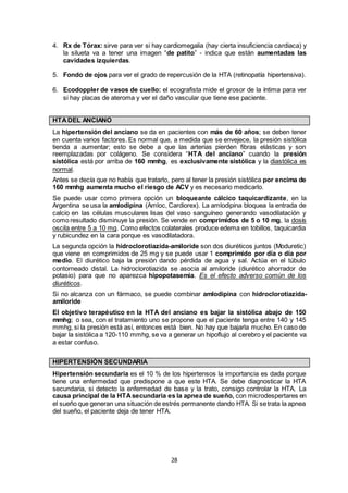 28
4. Rx de Tórax: sirve para ver si hay cardiomegalia (hay cierta insuficiencia cardiaca) y
la silueta va a tener una imagen “de patito” - indica que están aumentadas las
cavidades izquierdas.
5. Fondo de ojos para ver el grado de repercusión de la HTA (retinopatía hipertensiva).
6. Ecodoppler de vasos de cuello: el ecografista mide el grosor de la íntima para ver
si hay placas de ateroma y ver el daño vascular que tiene ese paciente.
HTADEL ANCIANO
La hipertensión del anciano se da en pacientes con más de 60 años; se deben tener
en cuenta varios factores. Es normal que, a medida que se envejece, la presión sistólica
tienda a aumentar; esto se debe a que las arterias pierden fibras elásticas y son
reemplazadas por colágeno. Se considera “HTA del anciano” cuando la presión
sistólica está por arriba de 160 mmhg, es exclusivamente sistólica y la diastólica es
normal.
Antes se decía que no había que tratarlo, pero al tener la presión sistólica por encima de
160 mmhg aumenta mucho el riesgo de ACV y es necesario medicarlo.
Se puede usar como primera opción un bloqueante cálcico taquicardizante, en la
Argentina se usa la amlodipina (Amloc, Cardiorex). La amlodipina bloquea la entrada de
calcio en las células musculares lisas del vaso sanguíneo generando vasodilatación y
como resultado disminuye la presión. Se vende en comprimidos de 5 o 10 mg, la dosis
oscila entre 5 a 10 mg. Como efectos colaterales produce edema en tobillos, taquicardia
y rubicundez en la cara porque es vasodilatadora.
La segunda opción la hidroclorotiazida-amiloride son dos diuréticos juntos (Moduretic)
que viene en comprimidos de 25 mg y se puede usar 1 comprimido por día o día por
medio. El diurético baja la presión dando pérdida de agua y sal. Actúa en el túbulo
contorneado distal. La hidroclorotiazida se asocia al amiloride (diurético ahorrador de
potasio) para que no aparezca hipopotasemia. Es el efecto adverso común de los
diuréticos.
Si no alcanza con un fármaco, se puede combinar amlodipina con hidroclorotiazida-
amiloride
El objetivo terapéutico en la HTA del anciano es bajar la sistólica abajo de 150
mmhg; o sea, con el tratamiento uno se propone que el paciente tenga entre 140 y 145
mmhg, si la presión está así, entonces está bien. No hay que bajarla mucho. En caso de
bajar la sistólica a 120-110 mmhg, se va a generar un hipoflujo al cerebro y el paciente va
a estar confuso.
HIPERTENSIÓN SECUNDARIA
Hipertensión secundaria es el 10 % de los hipertensos la importancia es dada porque
tiene una enfermedad que predispone a que este HTA. Se debe diagnosticar la HTA
secundaria, si detecto la enfermedad de base y la trato, consigo controlar la HTA. La
causa principal de la HTAsecundaria es la apnea de sueño, con microdespertares en
el sueño que generan una situación de estrés permanente dando HTA. Si setrata la apnea
del sueño, el paciente deja de tener HTA.
 
