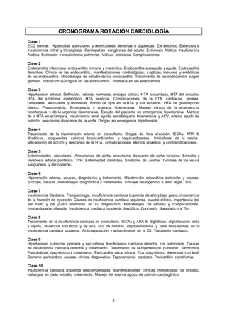2
CRONOGRAMA ROTACIÓN CARDIOLOGÍA
Clase 1
ECG normal, Hipertrofias auriculares y ventriculares derechas e izquierdas. Eje eléctrico. Estenosis e
insuficiencia mitral y tricuspídea. Cardiopatías congénitas del adulto. Estenosis Aórtica. Insuficiencia
Aórtica. Estenosis e insuficiencia pulmonar. Válvula protésica. Complicaciones.
Clase 2
Endocarditis infecciosa, endocarditis inmune y marántica. Endocarditis subaguda y aguda. Endocarditis
derechas. Clínica de las endocarditis, manifestaciones cardiológicas, sépticas, inmunes y embólicas
de las endocarditis. Metodología de estudio de las endocarditis. Tratamiento de las endocarditis según
germen, indicación quirúrgica en las endocarditis. Profilaxis en las endocarditis.
Clase 3
Hipertensión arterial. Definición, valores normales, enfoque clínico. HTA secundaria, HTA del anciano,
HTA del síndrome metabólico, HTA esencial. Complicaciones de la HTA: cardíacas, renales,
cerebrales, vasculares y retinianas. Fondo de ojos en la HTA y sus estadíos. HTA de guardapolvo
blanco. Presurometría. Emergencia y urgencia hipertensiva. Manejo clínico de la emergencia
hipertensiva y de la urgencia hipertensiva. Estudio del paciente en emergencia hipertensiva. Manejo
de la HTA en eclampsia, insuficiencia renal aguda, encefalopatía hipertensiva y ACV, edema agudo de
pulmón, aneurisma disecante de la aorta. Drogas en emergencia hipertensiva.
Clase 4
Tratamiento de la hipertensión arterial en consultorio. Drogas de 1era elección, IECAs, ARA II,
diuréticos, bloqueantes cálcicos bradicardizantes y taquicardizantes. Inhibidores de la renina .
Mecanismo de acción y descenso de la HTA, complicaciones, efectos adversos y contraindicaciones.
Clase 5
Enfermedades vasculares. Aneurismas de aorta, aneurisma disecante de aorta torácica. Embolia y
trombosis arterial periférica. TVP. Enfermedad carotidea. Síndrome de Leriche. Tumores de los vasos
sanguíneos y del corazón.
Clase 6
Hipotensión arterial, causas, diagnóstico y tratamiento. Hipotensión ortostática definición y causas.
Síncope, causas, metodología diagnóstica y tratamiento. Sincope neurogénico o vaso vagal, TTo.
Clase 7
Insuficiencia Cardíaca. Fisiopatología, insuficiencia cardiaca izquierda de alto y bajo gasto, importancia
de la fracción de eyección. Causas de insuficiencia cardiaca izquierda, cuadro clínico, importancia del
3er ruido y del pulso alternante en su diagnóstico. Metodología de estudio y complicaciones,
miocardiopatía dilatada. Insuficiencia cardiaca izquierda diastólica. Concepto, diagnóstico y Tto.
Clase 8
Tratamiento de la insuficiencia cardiaca en consultorio. IECAs y ARA II, digitálicos, digitalización lenta
y rápida, diuréticos tiazídicos y de asa, uso de nitratos, espironolactona y beta bloqueantes en la
insuficiencia cardiaca izquierda. Anticoagulación y antiarrítmicos en la ICI. Trasplante cardiaco.
Clase 9
Hipertensión pulmonar primaria y secundaria. Insuficiencia cardiaca derecha, cor pulmonale. Causas
de insuficiencia cardiaca derecha y tratamiento. Tratamiento de la hipertensión pulmonar. Síndromes
Pericárdicos, diagnóstico y tratamiento. Pericarditis seca, clínica, Ecg, diagnóstico diferencial con IAM.
Derrame pericárdico, causas, clínica, diagnostico. Taponamiento cardiaco. Pericarditis constrictiva.
Clase 10
Insuficiencia cardiaca izquierda descompensada. Manifestaciones clínicas, metodología de estudio,
hallazgos en cada estudio, tratamiento. Manejo del edema agudo de pulmón cardiogénico.
 