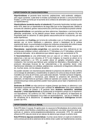 29
HIPERTENSIÓN DE CAUSAENDÓCRINA
Hipertiroidismo; el paciente tiene insomnio, palpitaciones, está acelerado, adelgaza,
pero sigue comiendo, suele tener la tiroides aumentada de tamaño o consume hormona
tiroidea. La HTA aumenta por el aumento de la síntesis de adrenalina (que se produce en
un hipertiroidismo).
Hipotiroidismo (aumenta mucho el colesterol). El paciente hipotiroideo también puede
tener HTA, debe ser un hipotiroidismo de larga data que no fue diagnosticado. Debido al
aumento de colesterol, genera vasoconstricción y termina aumentando la presión arterial.
Hiperparatiroidismo: son pacientes que tiene adenomas, hiperplasia o carcinoma de las
glándulas paratiroides; se los detecta porque tienen aumentada la calcemia. Por eso
importante pedir la calcemia. El calcio genera vasoconstricción en músculo liso, por eso
están hipertensos.
Los pacientes con Cushing, por la toma de corticoides o por un Cushing endógeno, por
ejemplo: por un tumor hipofisario o adenoma, cáncer o hiperplasia de la corteza
suprarrenal; tienen muyaumentada la síntesis de cortisonay el aumento del cortisol causa
retención de sodio y agua, a nivel renal. Por esta razón, se pone hipertenso.
Hiperplasias suprarrenales congénitas: son pacientes que tiene deficiencia en las
enzimas para sintetizar cortisol, sobre todo la 17 hidroxilasa y la 21 hidroxilasa, entonces
se fabrican derivados de la aldosterona que retienen agua y sal, aumentando la TA.
El feocromocitoma es una enfermedad rara (un caso en un millón); la mayoría son
adenomas y rara vez son cánceres, el 10 % son malignos; la mayoría se ubican en la
médula suprarrenal y un 10% se pueden ubicar en ganglios simpáticos, vejiga o
mediastino. Son tumores que fabrican gran cantidad de Adrenalina y Noradrenalina. Se
producen descargas bruscas de las catecolaminas y los pacientes tienen crisis
hipertensivas reiteradas con cefaleas, palpitaciones, sudoración; el diagnóstico diferencial
es, muchas veces, con los ataques de pánico.
Se pueden estudiar con resonancia para detectar la presencia de adenoma. Se confirma
con el dosaje de adrenalina y noradrenalina en plasma. En orina se dosa el ácido vainillín
mandélico (en orina de 24 horas), que suele estar elevado. También se hacen imágenes,
como una tomografía o resonancia, para detectar la presencia del adenoma. De
detectarlo, el tratamiento es quirúrgico. Debe ser operado con cautela, con un muy buen
anestesista porque estos pacientes pueden hacer graves picos hiper e hipotensivos en el
quirófano.
Síndrome de CONN: es más común en mujeres jóvenes que tienen un adenoma o una
hiperplasia suprarrenal que fabrica gran cantidad de aldosterona. Esto causa retención
de sodio, pérdida de potasio y el paciente tiene alcalosis metabólica, debilidad
muscular y crisis hipertensivas;es fundamental el ionograma porque es un hipertenso
con hiponatremia. Se confirma con TAC o RNM. Si es una adenoma, el tratamiento es
quirúrgico, si es una hiperplasia se lo trata con espironolactona, que es un inhibidor de
los receptores de la aldosterona. El exceso de estrógenos o andrógenos también
pueden dar HTA.
HIPERTENSIÓN VÁSCULO-RENAL
Esta HTA tiene 2 causas. En gente joven la causa es la fibrodisplasia de la arteria renal,
es una arteria renal fibrótica y estenótica que condicionan una cierta isquemia renal, que
estimula el sistema renina-angiotensina-aldosterona provocando HTA. En pacientes
añosos la HTA vásculo-renal es por placas de ateroma que ocluyen la arteria renal.
Esta HTAtiene algunas características: muchas veces tienen un soplo en el abdomen,
comoconsecuencia de la estenosis de la arteria renal; suelen ser hipertensiones severas,
 